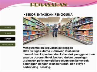 •BERORIENTASIKAN PENGGUNA

DEFINISI
TUJUAN
KONSEP
UNSUR-UNSUR

Mengutamakan kepuasan pelanggan .
Oleh itu,tugas utama usahawan ialah untuk
menentukan keperluan dan kehendak pengguna atau
sasaran pasaran.Untuk berjaya dalam persaingan
usahawan perlu mengisi keperluan dan kehendak
pelanggan dengan lebih berkesan dan efisyen
berbanding pesaing.

 