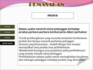 DEFINISI
TUJUAN
KONSEP
UNSUR-UNSUR

Dalam usaha menarik minat pelanggan terhadap
produk,perkara-perkara berikut perlu diberi perhatian
•Corak pembungkusan yang menarik,menjamin keselamatan
produk dan berjaya menarik perhatian pelanggan
•Jenama yang bersesuaian , mudah diingat dan mampu
mewujudkan imej produk atau perkhidmatan
•Rekabentuk barangan atau penjelasan pakej perkhidmatan
yang mampu menaik minat pelanggan.
•Perkhidmatan selepas jualan untuk meningkatkan keyakinan
dan sokongan pelanggan terhadap produk yang ditawarkan

 