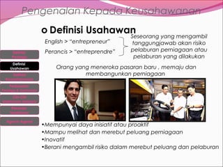Pengenalan Kepada Keusahawanan
o Definisi Usahawan
English > “entrepreneur”
Definisi
Peniaga
Definisi
Usahawan
Definisi
Keusahawanan

Perancis > “entreprendre”

Seseorang yang mengambil
tanggungjawab akan risiko
pelaburan perniagaan atau
pelaburan yang dilakukan

Orang yang meneroka pasaran baru , memaju dan
membangunkan perniagaan

Perbezaan

Peniaga & Usahawan

Ciri-Ciri
Usahawan berjaya
Peranan
Usahawan
Agensi-Agensi

•Mempunyai daya inisiatif atau proaktif
•Mampu melihat dan merebut peluang perniagaan
•Inovatif
•Berani mengambil risiko dalam merebut peluang dan pelaburan

 