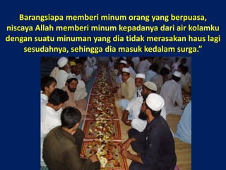 Barangsiapa memberi minum orang yang berpuasa, niscaya Allah memberi minum kepadanya dari air kolamku dengan suatu minuman yang dia tidak merasakan haus lagi sesudahnya, sehingga dia masuk kedalam surga.”