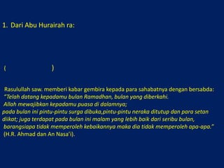Dari Abu Hurairah ra:كَانَ رَسُوْلُ الله صلى الله عليه وسلم يُبَشِّرُ أَصْحَابَهُ يَقُوْلُ: (( قَدْ جَاءَكُمْ شَهْرُ رَمَضَانَ، شَهْرٌ مُبَارَكٌ، كَتَبَ الله عَلَيْكُمْ صِيَامَهُ، فِيْهِ تُفْتَحُ أَبْوَابُ الجَنَّةِ، وَتُغْلَقُ فِيْهِ أَبْوِابُ الجَحِيْمِ، وَتُغَلُّ فِيْهِ الشَّيَاطِيْنُ، فِيْهِ لَيْلَةٌ خَيْرٌ مِنْ أَلْفِ شَهْرٍ، مَنْ حُرِمَ خَيْرَهَا فَقَدْ حُرِمَ)رواه أحمد والنسائي(. “Rasulullah saw. memberi kabar gembira kepada para sahabatnya dengan bersabda:“Telah datang kepadamu bulan Ramadhan, bulan yang diberkahi.Allah mewajibkan kepadamu puasa di dalamnya; pada bulan ini pintu-pintu surga dibuka,pintu-pintu neraka ditutup dan para setan diikat; juga terdapat pada bulan ini malam yang lebih baik dari seribu bulan,barangsiapa tidak memperoleh kebaikannya maka dia tidak memperoleh apa-apa.” (H.R. Ahmad dan An Nasa’i). 