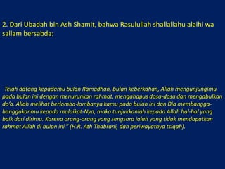 2. Dari Ubadah bin Ash Shamit, bahwa Rasulullah shallallahu alaihi wa sallam bersabda: أَتَاكُمْ رَمَضَانُ شَهْرُ بَرَكَةٍ، يَغْشَاكُم الله فِيْهِ، فَيُنَزِّلُ الرَّحْمَةَ، وَيَحُطُّ الخَطَايَا، وَيَسْتَجِيْبُ فِيْهِلدُّعَاءَ، يَنْظُرُ الله إِلَى تَنَافُسِكُمْ فِيْهِ،وَيُبَاهِي بِكُمْ مَلاَئِكَتَهُ،فَأَرُوْا الله مِنْ أَنْفُسِكُمْ خَيْرًا،فَإِنَّ الشَّقِيَّ مَنْ حُرِمَ فِيْهِ رَحْمَةَ الله )) رواه الطبراني ورواته ثقات.“Telah datang kepadamu bulan Ramadhan, bulan keberkahan, Allah mengunjungimu pada bulan ini dengan menurunkan rahmat, mengahapus dosa-dosa dan mengabulkan do’a. Allah melihat berlomba-lombanya kamu pada bulan ini dan Dia membangga-banggakanmu kepada malaikat-Nya, maka tunjukkanlah kepada Allah hal-hal yang baik dari dirimu. Karena orang-orang yang sengsara ialah yang tidak mendapatkan rahmat Allah di bulan ini.” (H.R. Ath Thabrani, dan periwayatnya tsiqah). 