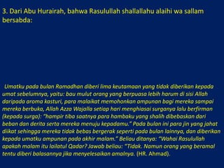 3. Dari Abu Hurairah, bahwa Rasulullah shallallahu alaihi wa sallam bersabda: أُعْطِيَتْ أُمَّتِيْ فِيْ شِهْرِ رَمَضَانَ خَمْسُ خِصَالٍ لَمْ تُعْطَهَا أُمَّةٌ قَبْلَهَا: خَلُوْفُ فَمِ الصَّائِمِ أَطْيَبُ عَنْدَ الله مِنْ رِيْحِ المِسْكِ، وَتَسْتَغْفِرُ لَهُمْ المَلاَئِكَةُ حَتَّى يُفْطِرُوْا، وَيُزَيِّنُ الله كُلَّ يَوْمٍ جَنَّتَهُ ثُمَّ يَقُوْلُ: يُوْشِكُ عِبَادِيَ الصَّالِحُوْنَ أَنْ يُلْقَوْا عَنْهُم المُؤْنَةَ وَالأَذَى وَيَصِيْرُ إِلَيْكَ، وَتُصْفَدُ فِيْهِ مَرَدَةُ الجِنِّ فَلاَ يَخْلُصُوْنَ فِيْهِ إِلَى مَا كَانُوْا يَخْلُصُوْنَ إِلَيْهِ فِيْ غَيْرُهُ، وَيُغْفَرُ لَهُمْ فِيْ آخِرِ لَيْلَةٍ )) قِيْلَ: يَا رَسُوْلَ الله أَهِيَ لَيْلَةُ القَدْرِ؟ قَالَ: (( لاَ، وَلَكِنَّ العَامِلَ إِنَّمَا يُوَفَّى أَجْرُهُ إِذَا قَضَى عَمَلَهُ )) رواه أحمد. “Umatku pada bulan Ramadhan diberi lima keutamaan yang tidak diberikan kepada umat sebelumnya, yaitu: bau mulut orang yang berpuasa lebih harum di sisi Allah daripada aroma kasturi, para malaikat memohonkan ampunan bagi mereka sampai mereka berbuka, Allah Azza Wajalla setiap hari menghiasai surganya lalu berfirman (kepada surga): “hampir tiba saatnya para hambaku yang shalih dibebaskan dari beban dan derita serta mereka menuju kepadamu.” Pada bulan ini para jin yang jahat diikat sehingga mereka tidak bebas bergerak seperti pada bulan lainnya, dan diberikan kepada umatku ampunan pada akhir malam.” Beliau ditanya: “Wahai Rasulullah apakah malam itu lailatul Qadar? Jawab beliau: “Tidak. Namun orang yang beramal tentu diberi balasannya jika menyelesaikan amalnya. (HR. Ahmad).