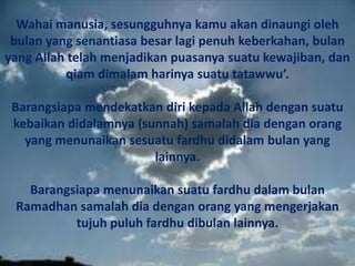 Wahai manusia, sesungguhnya kamu akan dinaungi oleh bulan yang senantiasa besar lagi penuh keberkahan, bulan yang Allah telah menjadikan puasanya suatu kewajiban, dan qiam dimalam harinya suatu tatawwu’.Barangsiapa mendekatkan diri kepada Allah dengan suatu kebaikan didalamnya (sunnah) samalah dia dengan orang yang menunaikan sesuatu fardhu didalam bulan yang lainnya. Barangsiapa menunaikan suatu fardhu dalam bulan Ramadhan samalah dia dengan orang yang mengerjakan tujuh puluh fardhu dibulan lainnya. 