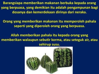 Barangsiapa memberikan makanan berbuka kepada orang yang berpuasa, yang demikian itu adalah pengampunan bagi dosanya dan kemerdekaan dirinya dari neraka. Orang yang memberikan makanan itu memperoleh pahala seperti yang diperoleh orang yang berpuasa. Allah memberikan pahala itu kepada orang yang memberikan walaupun sebutir korma, atau seteguk air, atau sehirup susu. 