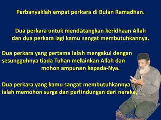 Perbanyaklah empat perkara di Bulan Ramadhan.Dua perkara untuk mendatangkan keridhaan Allah dan dua perkara lagi kamu sangat membutuhkannya. Dua perkara yang pertama ialah mengakui dengan sesungguhnya tiada Tuhan melainkan Allah dan mohon ampunan kepada-Nya.Dua perkara yang kamu sangat membutuhkannyaialah memohon surga dan perlindungan dari neraka.