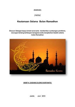 (NASKAH)
JUDUL
Keutamaan Selama Bulan Ramadhan
Disusun Sebagai Upaya Untuk turut serta memberikan sumbangan pemikiran,
renungan tentang kehidupan beragama serta menjalankan ibadah selama
bulan Ramadhan
AKBP H. DADANG DJOKO KARYANTO.
Jambi, Juni 2015
 