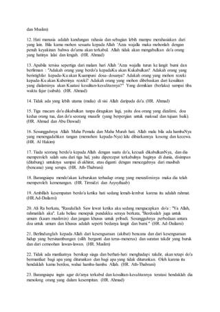 dan Muslim)
12. Hati manusia adalah kandungan rahasia dan sebagian lebih mampu merahasiakan dari
yang lain. Bila kamu mohon sesuatu kepada Allah 'Azza wajalla maka mohonlah dengan
penuh keyakinan bahwa do'amu akan terkabul. Allah tidak akan mengabulkan do'a orang
yang hatinya lalai dan lengah. (HR. Ahmad)
13. Apabila tersisa sepertiga dari malam hari Allah 'Azza wajalla turun ke langit bumi dan
berfirman : "Adakah orang yang berdo'a kepadaKu akan Kukabulkan? Adakah orang yang
beristighfar kepada-Ku akan Kuampuni dosa- dosanya? Adakah orang yang mohon rezeki
kepada-Ku akan Kuberinya rezeki? Adakah orang yang mohon dibebaskan dari kesulitan
yang dialaminya akan Kuatasi kesulitan-kesulitannya?" Yang demikian (berlaku) sampai tiba
waktu fajar (subuh). (HR. Ahmad)
14. Tidak ada yang lebih utama (mulia) di sisi Allah daripada do'a. (HR. Ahmad)
15. Tiga macam do'a dikabulkan tanpa diragukan lagi, yaitu doa orang yang dizalimi, doa
kedua orang tua, dan do'a seorang musafir (yang berpergian untuk maksud dan tujuan baik).
(HR. Ahmad dan Abu Dawud)
16. Sesungguhnya Allah Maha Pemalu dan Maha Murah hati. Allah malu bila ada hambaNya
yang menengadahkan tangan (memohon kepada-Nya) lalu dibiarkannya kosong dan kecewa.
(HR. Al Hakim)
17. Tiada seorang berdo'a kepada Allah dengan suatu do'a, kecuali dikabulkanNya, dan dia
memperoleh salah satu dari tiga hal, yaitu dipercepat terkabulnya baginya di dunia, disimpan
(ditabung) untuknya sampai di akhirat, atau diganti dengan mencegahnya dari musibah
(bencana) yang serupa. (HR. Ath-Thabrani)
18. Barangsiapa mendo'akan keburukan terhadap orang yang menzaliminya maka dia telah
memperoleh kemenangan. (HR. Tirmidzi dan Asysyihaab)
19. Ambillah kesempatan berdo'a ketika hati sedang lemah-lembut karena itu adalah rahmat.
(HR.Ad-Dailami)
20. Ali Ra berkata, "Rasulullah Saw lewat ketika aku sedang mengucapkan do'a : "Ya Allah,
rahmatilah aku". Lalu beliau menepuk pundakku seraya berkata, "Berdoalah juga untuk
umum (kaum muslimin) dan jangan khusus untuk pribadi. Sesungguhnya perbedaan antara
doa untuk umum dan khusus adalah seperti bedanya langit dan bumi." (HR. Ad-Dailami)
21. Berlindunglah kepada Allah dari kesengsaraan (akibat) bencana dan dari kesengsaraan
hidup yang bersinambungan (silih berganti dan terus-menerus) dan suratan takdir yang buruk
dan dari cemoohan lawan-lawan. (HR. Muslim)
22. Tidak ada manfaatnya bersikap siaga dan berhati-hati menghadapi takdir, akan tetapi do'a
bermanfaat bagi apa yang diturunkan dan bagi apa yang tidak diturunkan. Oleh karena itu
hendaklah kamu berdoa, wahai hamba-hamba Allah. (HR. Ath-Thabrani)
23. Barangsiapa ingin agar do'anya terkabul dan kesulitan-kesulitannya teratasi hendaklah dia
menolong orang yang dalam kesempitan. (HR. Ahmad)
 
