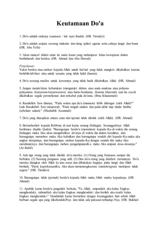 Keutamaan Do'a
1. Do'a adalah otaknya (sumsum / inti nya) ibadah. (HR. Tirmidzi)
2. Do'a adalah senjata seorang mukmin dan tiang (pilar) agama serta cahaya langit dan bumi.
(HR. Abu Ya'la)
3. Akan muncul dalam umat ini suatu kaum yang melampaui batas kewajaran dalam
berthaharah dan berdoa. (HR. Ahmad dan Abu Dawud)
Penjelasan:
Yakni berdoa atau mohon kepada Allah untuk hal-hal yang tidak mungkin dikabulkan karena
berlebih-lebihan atau untuk sesuatu yang tidak halal (haram).
4. Do'a seorang muslim untuk kawannya yang tidak hadir dikabulkan Allah. (HR. Ahmad)
5. Jangan mendo'akan keburukan (mengutuk) dirimu atau anak-anakmu atau pelayan-
pelayanmu (karyawan-karyawanmu) atau harta-bendamu, (karena khawatir) saat itu cocok
dikabulkan segala permohonan dan terkabul pula do'amu. (Ibnu Khuzaimah)
6. Rasulullah Saw ditanya, "Pada waktu apa do'a (manusia) lebih didengar (oleh Allah)?"
Lalu Rasulullah Saw menjawab, "Pada tengah malam dan pada akhir tiap shalat fardhu
(sebelum salam)." (Mashabih Assunnah)
7. Do'a yang diucapkan antara azan dan iqomat tidak ditolak (oleh Allah). (HR. Ahmad)
8. Bermohonlah kepada Robbmu di saat kamu senang (bahagia). Sesungguhnya Allah
berfirman (hadits Qudsi): "Barangsiapa berdo'a (memohon) kepada-Ku di waktu dia senang
(bahagia) maka Aku akan mengabulkan do'anya di waktu dia dalam kesulitan, dan
barangsiapa memohon maka Aku kabulkan dan barangsiapa rendah diri kepada-Ku maka aku
angkat derajatnya, dan barangsiapa mohon kepada-Ku dengan rendah diri maka Aku
merahmatinya dan barangsiapa mohon pengampunanKu maka Aku ampuni dosa-dosanya."
(Ar-Rabii')
9. Ada tiga orang yang tidak ditolak do'a mereka: (1) Orang yang berpuasa sampai dia
berbuka; (2) Seorang penguasa yang adil; (3) Dan do'a orang yang dizalimi (teraniaya). Do'a
mereka diangkat oleh Allah ke atas awan dan dibukakan baginya pintu langit dan Allah
bertitah, "Demi keperkasaanKu, Aku akan memenangkanmu (menolongmu) meskipun tidak
segera." (HR. Tirmidzi)
10. Barangsiapa tidak (pernah) berdo'a kepada Allah maka Allah murka kepadanya. (HR.
Ahmad)
11. Apabila kamu berdo'a janganlah berkata, "Ya Allah, ampunilah aku kalau Engkau
menghendaki, rahmatilah aku kalau Engkau menghendaki dan berilah aku rezeki kalau
Engkau menghendaki." Hendaklah kamu bermohon dengan kesungguhan hati sebab Allah
berbuat segala apa yang dikehendakiNya dan tidak ada paksaan terhadap-Nya. (HR. Bukhari
 