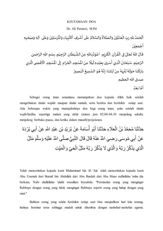 KEUTAMAAN DOA
Dr. Afi Parnawi, M.Pd
‫ى‬
َ
‫ل‬َ‫ع‬َ‫و‬
َ
‫ن‬ْ‫ي‬ِ‫ل‬ َ‫س‬ْ‫ر‬
ُ ْ
‫اَل‬َ‫و‬ ِ‫اء‬َ‫ي‬ِ‫ب‬ْ‫ن‬
َ
‫أل‬
ْ
‫ا‬ ِ‫ف‬َ‫ر‬
ْ
‫ش‬
َ
‫أ‬ ‫ى‬
َ
‫ل‬َ‫ع‬ ُ‫م‬
َ
‫ال‬ َّ‫الس‬َ‫و‬
ُ
‫ة‬
َ
‫ال‬ َّ‫الص‬َ‫و‬
َ
‫ن‬ْ‫ي‬ِ
َ
‫اَل‬َ‫ع‬
ْ
‫ال‬ ِ‫ب‬َ‫ر‬ ِ‫ِهلل‬ ُ‫د‬ ْ‫م‬ َ‫ح‬
ْ
‫ل‬
َ
‫ا‬ِ‫ه‬ِ‫ب‬ ْ‫ح‬ َ‫ص‬َ‫و‬ ِ‫ه‬ِ‫ل‬
َ
‫ا‬
َ
‫ن‬ْ‫ي‬ِ‫ع‬ َ‫م‬ ْ‫ج‬
َ
‫أ‬
ِ‫اهلل‬ِ‫ب‬
ُ
‫ذ‬ْ‫و‬ُ‫ع‬
َ
‫ا‬ . ِ‫م‬ْ‫ي‬ِ‫ر‬
َ
‫ك‬
ْ
‫ال‬ ِ‫آن‬ْ‫ر‬ ُ‫ق‬
ْ
‫ال‬ ‫ى‬ ِ‫ف‬ َ‫الى‬َ‫ع‬
َ
‫ت‬ ُ‫هللا‬ َ‫ال‬
َ
‫ق‬ِ‫هللا‬ ِ‫م‬ ْ‫س‬ِ‫ب‬. ِ‫م‬ْ‫ي‬ ِ‫ج‬َّ‫الر‬ ِ‫ان‬
َ
‫ط‬ْ‫ي‬
َّ
‫الش‬ َ‫ن‬ِ‫م‬ِ‫من‬ َّْْ‫الر‬
‫ى‬ َ‫ص‬
ْ
‫ق‬
َ ْ
‫األ‬ ِ‫د‬ ِ‫ج‬ ْ‫س‬
َ ْ
‫اَل‬ ‫ى‬
َ
‫ل‬ِ‫إ‬ ِ‫ام‬َ‫ر‬ َ‫ح‬
ْ
‫ال‬ ِ‫د‬ ِ‫ج‬ ْ‫س‬
َ ْ
‫اَل‬ َ‫ن‬ِ‫م‬
‫ا‬
‫ال‬ْ‫ي‬
َ
‫ل‬ ِ‫ه‬ ِ‫د‬ْ‫ب‬َ‫ع‬ِ‫ب‬ ٰ‫ى‬َ‫ر‬ ْ‫س‬
َ
‫أ‬ ‫ي‬ ِ‫ذ‬
َّ
‫ال‬
َ
‫ان‬ َ‫ح‬ْ‫ب‬ ُ‫س‬ . ِ‫م‬ْ‫ي‬ َِّْ‫الر‬‫ي‬ ِ‫ذ‬
َّ
‫ال‬
َ‫ب‬
ْ
‫ال‬ ُ‫يع‬ِ‫م‬ َّ‫الس‬ َ‫و‬ ُ‫ه‬ ُ‫ه‬َّ‫ن‬ِ‫إ‬ۚ ‫ا‬
َ
‫ن‬ِ‫ت‬‫ا‬َ‫آي‬ ْ‫ن‬ِ‫م‬ ُ‫ه‬َ‫ي‬ِ‫ر‬
ُ
‫ن‬ِ‫ل‬ ُ‫ه‬
َ
‫ل‬ْ‫و‬ َْ‫ا‬
َ
‫ن‬
ْ
‫ك‬َ‫ار‬َ‫ب‬ُ‫ير‬ ِ‫ص‬
‫العظيم‬‫هللا‬ ‫صدق‬
ُ‫د‬ْ‫ع‬َ‫ب‬‫ا‬ َّ‫م‬
َ
‫أ‬
Sebagai orang iman senantiasa memanjatkan doa kepada Allah baik setelah
mengerhakan shalat wajiub maupun shalat sunnah, serta berdoa dan berdzikir setiap saat.
Ada beberapa waktu yang mustajabahnya doa bagi orang iman, yaitu setelah shalat
wajib/fardhu, sepertiga malam yang akhir (antara jam 02.00-04.30 menjelang subuh),
menjelang berbuka puasa, dan ketika dalam musafir/perjalanan.
‫َا‬‫ن‬َ‫ث‬َّ‫د‬َ‫ح‬ُ‫د‬َّ‫م‬َ‫ح‬ُ‫م‬ُ‫ن‬ْ‫ب‬‫ء‬ َ‫َل‬َ‫ع‬ْ‫ال‬‫َا‬‫ن‬َ‫ث‬َّ‫د‬َ‫ح‬‫و‬ُ‫ب‬َ‫أ‬َ‫ة‬َ‫م‬‫ا‬َ‫س‬ُ‫أ‬ْ‫ن‬َ‫ع‬‫ْد‬‫ي‬ َ‫ر‬ُ‫ب‬‫ْن‬‫ب‬ْ‫ب‬َ‫ع‬‫د‬َّ‫اّلل‬ْ‫ن‬َ‫ع‬‫ب‬َ‫أ‬‫ي‬َ‫ة‬َ‫د‬ْ‫ر‬ُ‫ب‬
ْ‫ن‬َ‫ع‬‫ي‬‫ب‬َ‫أ‬‫ى‬َ‫س‬‫و‬ُ‫م‬َ‫ي‬‫ض‬ َ‫ر‬ُ َّ‫اّلل‬ُ‫ه‬ْ‫ن‬َ‫ع‬َ‫ال‬َ‫ق‬َ‫ال‬َ‫ق‬‫ي‬‫ب‬َّ‫ن‬‫ال‬‫ى‬َّ‫ل‬َ‫ص‬ُ َّ‫اّلل‬‫ْه‬‫ي‬َ‫ل‬َ‫ع‬َّ‫ل‬َ‫س‬ َ‫و‬َ‫م‬ُ‫ل‬َ‫ث‬َ‫م‬
‫ي‬‫ذ‬َّ‫ل‬‫ا‬ُ‫ر‬ُ‫ك‬ْ‫ذ‬َ‫ي‬ُ‫ه‬َّ‫ب‬ َ‫ر‬‫ي‬‫ذ‬َّ‫ل‬‫ا‬ َ‫و‬َ‫ل‬ُ‫ر‬ُ‫ك‬ْ‫ذ‬َ‫ي‬ُ‫ه‬َّ‫ب‬ َ‫ر‬ُ‫ل‬َ‫ث‬َ‫م‬‫ي‬َ‫ح‬ْ‫ال‬‫ت‬‫ي‬َ‫م‬ْ‫ال‬ َ‫و‬
Telah menceritakan kepada kami Muhammad bin Al 'Ala` telah menceritakan kepada kami
Abu Usamah dari Buraid bin Abdullah dari Abu Burdah dari Abu Musa radliallahu 'anhu dia
berkata; Nabi shallallahu 'alaihi wasallam bersabda: "Permisalan orang yang mengingat
Rabbnya dengan orang yang tidak mengingat Rabbnya seperti orang yang hidup dengan yang
mati."
Bahkan orang yang selalu berdzikir setiap saat bisa menjadikan hati kita tenang,
hatinya bersinar terus sehingga mudah untuk ditembus dengan nashehat-nashehat agama.
 