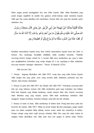 Maka jangan pernah meninggalkan doa atau dzikir kepada Allah. Bulan Ramadhan yang
penuh dengan maghfiroh ini marilah kita gunakan sebaik-baiknya untuk memohon kepada
Allah agar kita semua dijauhkan dari marabahaya. Karena tidak ada yang bisa menolak qodar
melainkan doa.
‫َا‬‫ن‬َ‫ث‬َّ‫د‬َ‫ح‬ُ‫ة‬َ‫ب‬ْ‫ي‬َ‫ت‬ُ‫ق‬‫َا‬‫ن‬َ‫ث‬َّ‫د‬َ‫ح‬ُ‫ن‬ْ‫ب‬‫ا‬َ‫ة‬َ‫ع‬‫ي‬‫ه‬َ‫ل‬ْ‫ن‬َ‫ع‬‫ي‬‫ب‬َ‫أ‬‫ْر‬‫ي‬َ‫ب‬‫الز‬ْ‫ن‬َ‫ع‬‫ر‬‫اب‬َ‫ج‬َ‫ال‬َ‫ق‬ْ‫ع‬‫م‬َ‫س‬ُ‫ت‬َ‫ول‬ُ‫س‬َ‫ر‬
َّ‫اّلل‬‫ى‬َّ‫ل‬َ‫ص‬ُ َّ‫اّلل‬‫ْه‬‫ي‬َ‫ل‬َ‫ع‬َ‫م‬َّ‫ل‬َ‫س‬ َ‫و‬ُ‫ل‬‫و‬ُ‫ق‬َ‫ي‬‫ا‬َ‫م‬ْ‫ن‬‫م‬‫د‬َ‫ح‬َ‫أ‬‫و‬ُ‫ع‬ْ‫د‬َ‫ي‬‫اء‬َ‫ع‬ُ‫د‬‫ب‬َّ‫ل‬‫إ‬ُ‫ه‬‫ا‬َ‫ت‬‫آ‬ُ َّ‫اّلل‬َ‫م‬‫ا‬َ‫ل‬َ‫أ‬َ‫س‬
ْ‫و‬َ‫أ‬َّ‫ف‬َ‫ك‬ُ‫ه‬ْ‫ن‬َ‫ع‬ْ‫ن‬‫م‬‫وء‬‫الس‬ُ‫ه‬َ‫ل‬ْ‫ث‬‫م‬‫ا‬َ‫م‬ْ‫م‬َ‫ل‬ُ‫ع‬ْ‫د‬َ‫ي‬‫م‬ْ‫ث‬‫إ‬‫ب‬ْ‫و‬َ‫أ‬‫ة‬َ‫ع‬‫ي‬‫ط‬َ‫ق‬‫م‬‫ح‬َ‫ر‬
Qutaibah menceritakan kepada kami, Ibnu Lahi'ah menceritakan kepada kami dari Jabir, ia
berkata: Aku mendengar Rasulullah shallallahu 'alaihi wasallam bersabda, "Tidaklah
seseorang berdo'a dengan sebuah do 'a kecuali Allah akan memberikan apa yang ia minta
atau menghindarkan keburukan yang serupa dengan do 'a itu, sepanjang ia tidak melakukan
dosa atau memutus hubungan silaturahmi. " Hasan: Al Misykah (2236).
Sifat doa ada 3 hal:
1. Doanya langsung dikabulkan oleh Allah SWT, orang iman yang selalu berdoa kepada
Allah dengan hati yang yakin, serta orang tersebut tidak melakukan perbuatan keji dan
maksiat maka doanya mustajabah.
2. Doanya di ganti oleh Allah SWT dan ditunda oleh Allah SWT. Terkadang seseorang tidak
tahu apa yang mintanya ternyata oleh Allah memberikan ganti yang semisalnya atau bahkan
lebih baik daripada yang diminta hambanya, namun manusia tidak tahu. Seperti seseorang
minta diberikan uang yang banyak, namun Allah tidak memberinya melainkan Allah
mengganti dengan kesehatan, kekuatan keluarga yang baik dan lain sebainya.
3. Doanya di tunda di dunia, Allah memberinya di akhirot nanti. Orang iman harus yakin dan
berserah diri kepada Allah SWT. Hidup ini penuh dengan lika-liku perjuangan, jangan mudah
putus asa dalam menjalani hidup didunia, karena semua sudah ada catatanNya di akhirat.
Namun sebagai orang islam wajib percaya terhadap Allah. Doa yang kita minta selama ini
mungkin belum dikabulkan oleh Allah nanti akan kita jumpai di akhirat kelak. Mohon
 
