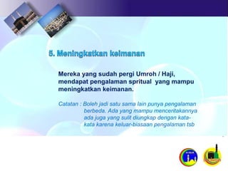 Mereka yang sudah pergi Umroh / Haji,
mendapat pengalaman spritual yang mampu
meningkatkan keimanan.
Catatan : Boleh jadi satu sama lain punya pengalaman
berbeda. Ada yang mampu menceritakannya
ada juga yang sulit diungkap dengan kata-
kata karena keluar-biasaan pengalaman tsb
 