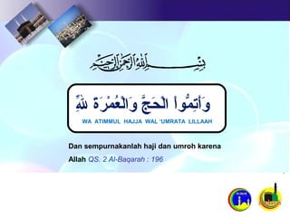 Dan sempurnakanlah haji dan umroh karena
Allah QS. 2 Al-Baqarah : 196
WA ATIMMUL HAJJA WAL ‘UMRATA LILLAAH
‫ل‬ِ‫ل‬ّ‫ ِه‬ ‫ة‬َ ‫ل‬‫ر‬َ ‫ل‬ ‫م‬ْ‫َر‬ ‫ع‬ُ‫ْم‬ ‫ل‬ْ‫َر‬‫ولا‬َ ‫ل‬ ‫ج‬َّ  ‫ح‬َ ‫ل‬ ‫ل‬ْ‫َر‬‫لا‬ ‫لا‬ْ‫مْاوَر‬ُّ‫و‬ ‫ت‬ِ‫ل‬‫أ‬َ ‫ل‬‫و‬َ ‫ل‬
 