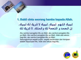 Aku sambut panggilan-Mu ya Allah, aku sambut panggilan-Mu
ya Allah. Aku sambut panggilan-Mu ya Allah, tidak ada sekutu
bagi-Mu, aku sambut panggilan-Mu ya Allah.
Sesungguhnya segala pujian, segala kenikmatan dan kerajaan
adalah kepunyaan-Mu, tidak ada sekutu bagi-Mu.
‫لـبـيـك‬‫الـلـهـم‬‫لـبـيـك‬٫‫لـبـيـك‬‫ل‬‫ﺷرﻳك‬‫لـك‬‫لـبـيـك‬٫
‫ﺇن‬‫الـحـمـد‬‫ﻮ‬‫الـنـعـمة‬‫لـك‬‫ﻮالـمـلـك‬٫‫ل‬‫ﺷرﻳك‬‫لـك‬
 