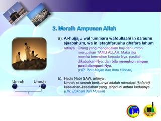 a). Al-hujjaju wal ‘ummaru wafdullaahi in da’auhu
ajaabahum, wa in istaghfaruuhu ghafara lahum
Artinya : Orang yang mengerjakan haji dan umroh
merupakan TAMU ALLAH. Maka jika
mereka bermohon kepada-Nya, pastilah
dikabulkan-Nya, dan bila memohon ampun
pasti diampuni-Nya.
(HR. Ibnu Majah dan Ibnu Hibban)
b). Hadis Nabi SAW, artinya :
Umroh ke umroh berikutnya adalah menutupi (kafarat)
kesalahan-kesalahan yang terjadi di antara keduanya.
(HR. Bukhari dan Muslim)
Umroh Umroh
 