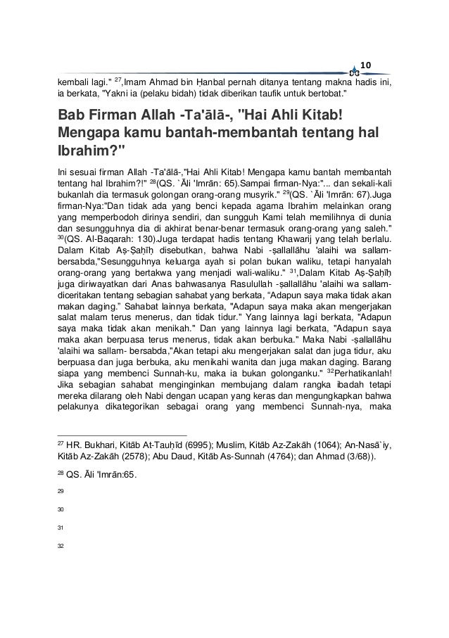 10
kembali lagi." 27
,Imam Ahmad bin Ḥanbal pernah ditanya tentang makna hadis ini,
ia berkata, "Yakni ia (pelaku bidah) tidak diberikan taufik untuk bertobat."
Bab Firman Allah -Ta'ālā-, "Hai Ahli Kitab!
Mengapa kamu bantah-membantah tentang hal
Ibrahim?"
Ini sesuai firman Allah -Ta'ālā-,"Hai Ahli Kitab! Mengapa kamu bantah membantah
tentang hal Ibrahim?!" 28
(QS. `Āli 'Imrān: 65).Sampai firman-Nya:"... dan sekali-kali
bukanlah dia termasuk golongan orang-orang musyrik." 29
(QS. `Āli 'Imrān: 67).Juga
firman-Nya:"Dan tidak ada yang benci kepada agama Ibrahim melainkan orang
yang memperbodoh dirinya sendiri, dan sungguh Kami telah memilihnya di dunia
dan sesungguhnya dia di akhirat benar-benar termasuk orang-orang yang saleh."
30
(QS. Al-Baqarah: 130).Juga terdapat hadis tentang Khawarij yang telah berlalu.
Dalam Kitab Aṣ-Ṣaḥīḥ disebutkan, bahwa Nabi -ṣallallāhu 'alaihi wa sallam-
bersabda,"Sesungguhnya keluarga ayah si polan bukan waliku, tetapi hanyalah
orang-orang yang bertakwa yang menjadi wali-waliku." 31
,Dalam Kitab Aṣ-Ṣaḥīḥ
juga diriwayatkan dari Anas bahwasanya Rasulullah -ṣallallāhu 'alaihi wa sallam-
diceritakan tentang sebagian sahabat yang berkata, “Adapun saya maka tidak akan
makan daging.” Sahabat lainnya berkata, "Adapun saya maka akan mengerjakan
salat malam terus menerus, dan tidak tidur." Yang lainnya lagi berkata, "Adapun
saya maka tidak akan menikah." Dan yang lainnya lagi berkata, "Adapun saya
maka akan berpuasa terus menerus, tidak akan berbuka." Maka Nabi -ṣallallāhu
'alaihi wa sallam- bersabda,"Akan tetapi aku mengerjakan salat dan juga tidur, aku
berpuasa dan juga berbuka, aku menikahi wanita dan juga makan daging. Barang
siapa yang membenci Sunnah-ku, maka ia bukan golonganku." 32
Perhatikanlah!
Jika sebagian sahabat menginginkan membujang dalam rangka ibadah tetapi
mereka dilarang oleh Nabi dengan ucapan yang keras dan mengungkapkan bahwa
pelakunya dikategorikan sebagai orang yang membenci Sunnah-nya, maka
27
HR. Bukhari, Kitāb At-Tauḥīd (6995); Muslim, Kitāb Az-Zakāh (1064); An-Nasā`iy,
Kitāb Az-Zakāh (2578); Abu Daud, Kitāb As-Sunnah (4764); dan Ahmad (3/68)).
28
QS. Āli 'Imrān:65.
29
30
31
32
 