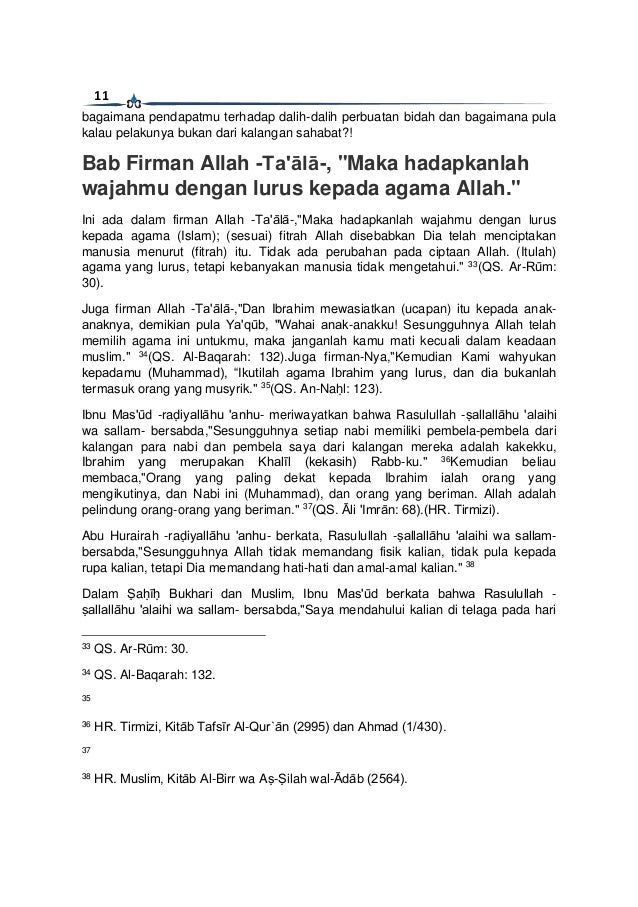 11
bagaimana pendapatmu terhadap dalih-dalih perbuatan bidah dan bagaimana pula
kalau pelakunya bukan dari kalangan sahabat?!
Bab Firman Allah -Ta'ālā-, "Maka hadapkanlah
wajahmu dengan lurus kepada agama Allah."
Ini ada dalam firman Allah -Ta'ālā-,"Maka hadapkanlah wajahmu dengan lurus
kepada agama (Islam); (sesuai) fitrah Allah disebabkan Dia telah menciptakan
manusia menurut (fitrah) itu. Tidak ada perubahan pada ciptaan Allah. (Itulah)
agama yang lurus, tetapi kebanyakan manusia tidak mengetahui." 33
(QS. Ar-Rūm:
30).
Juga firman Allah -Ta'ālā-,"Dan Ibrahim mewasiatkan (ucapan) itu kepada anak-
anaknya, demikian pula Ya'qūb, "Wahai anak-anakku! Sesungguhnya Allah telah
memilih agama ini untukmu, maka janganlah kamu mati kecuali dalam keadaan
muslim." 34
(QS. Al-Baqarah: 132).Juga firman-Nya,"Kemudian Kami wahyukan
kepadamu (Muhammad), “Ikutilah agama Ibrahim yang lurus, dan dia bukanlah
termasuk orang yang musyrik." 35
(QS. An-Naḥl: 123).
Ibnu Mas'ūd -raḍiyallāhu 'anhu- meriwayatkan bahwa Rasulullah -ṣallallāhu 'alaihi
wa sallam- bersabda,"Sesungguhnya setiap nabi memiliki pembela-pembela dari
kalangan para nabi dan pembela saya dari kalangan mereka adalah kakekku,
Ibrahim yang merupakan Khalīl (kekasih) Rabb-ku." 36
Kemudian beliau
membaca,"Orang yang paling dekat kepada Ibrahim ialah orang yang
mengikutinya, dan Nabi ini (Muhammad), dan orang yang beriman. Allah adalah
pelindung orang-orang yang beriman." 37
(QS. Āli 'Imrān: 68).(HR. Tirmizi).
Abu Hurairah -raḍiyallāhu 'anhu- berkata, Rasulullah -ṣallallāhu 'alaihi wa sallam-
bersabda,"Sesungguhnya Allah tidak memandang fisik kalian, tidak pula kepada
rupa kalian, tetapi Dia memandang hati-hati dan amal-amal kalian." 38
Dalam Ṣaḥīḥ Bukhari dan Muslim, Ibnu Mas'ūd berkata bahwa Rasulullah -
ṣallallāhu 'alaihi wa sallam- bersabda,"Saya mendahului kalian di telaga pada hari
33
QS. Ar-Rūm: 30.
34
QS. Al-Baqarah: 132.
35
36
HR. Tirmizi, Kitāb Tafsīr Al-Qur`ān (2995) dan Ahmad (1/430).
37
38
HR. Muslim, Kitāb Al-Birr wa Aṣ-Ṣilah wal-Ādāb (2564).
 