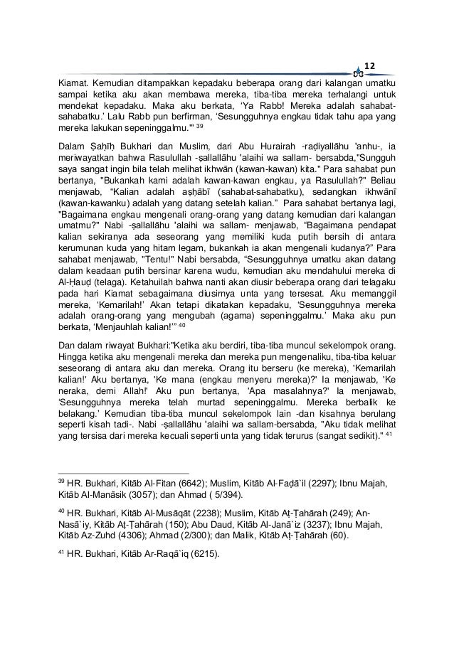 12
Kiamat. Kemudian ditampakkan kepadaku beberapa orang dari kalangan umatku
sampai ketika aku akan membawa mereka, tiba-tiba mereka terhalangi untuk
mendekat kepadaku. Maka aku berkata, ‘Ya Rabb! Mereka adalah sahabat-
sahabatku.’ Lalu Rabb pun berfirman, ‘Sesungguhnya engkau tidak tahu apa yang
mereka lakukan sepeninggalmu.'" 39
Dalam Ṣaḥīḥ Bukhari dan Muslim, dari Abu Hurairah -raḍiyallāhu 'anhu-, ia
meriwayatkan bahwa Rasulullah -ṣallallāhu 'alaihi wa sallam- bersabda,"Sungguh
saya sangat ingin bila telah melihat ikhwān (kawan-kawan) kita." Para sahabat pun
bertanya, "Bukankah kami adalah kawan-kawan engkau, ya Rasulullah?" Beliau
menjawab, “Kalian adalah aṣḥābī (sahabat-sahabatku), sedangkan ikhwānī
(kawan-kawanku) adalah yang datang setelah kalian.” Para sahabat bertanya lagi,
"Bagaimana engkau mengenali orang-orang yang datang kemudian dari kalangan
umatmu?" Nabi -ṣallallāhu 'alaihi wa sallam- menjawab, “Bagaimana pendapat
kalian sekiranya ada seseorang yang memiliki kuda putih bersih di antara
kerumunan kuda yang hitam legam, bukankah ia akan mengenali kudanya?” Para
sahabat menjawab, "Tentu!" Nabi bersabda, “Sesungguhnya umatku akan datang
dalam keadaan putih bersinar karena wudu, kemudian aku mendahului mereka di
Al-Ḥauḍ (telaga). Ketahuilah bahwa nanti akan diusir beberapa orang dari telagaku
pada hari Kiamat sebagaimana diusirnya unta yang tersesat. Aku memanggil
mereka, ‘Kemarilah!’ Akan tetapi dikatakan kepadaku, ‘Sesungguhnya mereka
adalah orang-orang yang mengubah (agama) sepeninggalmu.’ Maka aku pun
berkata, ‘Menjauhlah kalian!’” 40
Dan dalam riwayat Bukhari:"Ketika aku berdiri, tiba-tiba muncul sekelompok orang.
Hingga ketika aku mengenali mereka dan mereka pun mengenaliku, tiba-tiba keluar
seseorang di antara aku dan mereka. Orang itu berseru (ke mereka), 'Kemarilah
kalian!' Aku bertanya, 'Ke mana (engkau menyeru mereka)?' Ia menjawab, 'Ke
neraka, demi Allah!' Aku pun bertanya, 'Apa masalahnya?' Ia menjawab,
‘Sesungguhnya mereka telah murtad sepeninggalmu. Mereka berbalik ke
belakang.’ Kemudian tiba-tiba muncul sekelompok lain -dan kisahnya berulang
seperti kisah tadi-. Nabi -ṣallallāhu 'alaihi wa sallam-bersabda, "Aku tidak melihat
yang tersisa dari mereka kecuali seperti unta yang tidak terurus (sangat sedikit)." 41
39
HR. Bukhari, Kitāb Al-Fitan (6642); Muslim, Kitāb Al-Faḍā`il (2297); Ibnu Majah,
Kitāb Al-Manāsik (3057); dan Ahmad ( 5/394).
40
HR. Bukhari, Kitāb Al-Musāqāt (2238); Muslim, Kitāb Aṭ-Ṭahārah (249); An-
Nasā`iy, Kitāb Aṭ-Ṭahārah (150); Abu Daud, Kitāb Al-Janā`iz (3237); Ibnu Majah,
Kitāb Az-Zuhd (4306); Ahmad (2/300); dan Malik, Kitāb Aṭ-Ṭahārah (60).
41
HR. Bukhari, Kitāb Ar-Raqā`iq (6215).
 