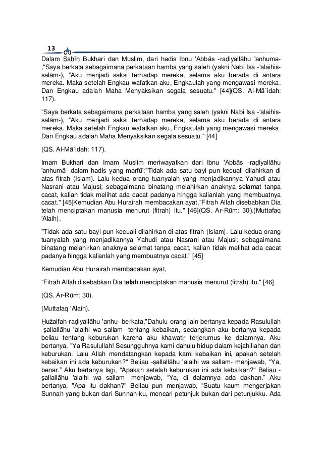 13
Dalam Ṣaḥīḥ Bukhari dan Muslim, dari hadis Ibnu 'Abbās -raḍiyallāhu 'anhuma-
,"Saya berkata sebagaimana perkataan hamba yang saleh (yakni Nabi Isa -'alaihis-
salām-), “Aku menjadi saksi terhadap mereka, selama aku berada di antara
mereka. Maka setelah Engkau wafatkan aku, Engkaulah yang mengawasi mereka.
Dan Engkau adalah Maha Menyaksikan segala sesuatu." [44](QS. Al-Mā`idah:
117).
"Saya berkata sebagaimana perkataan hamba yang saleh (yakni Nabi Isa -'alaihis-
salām-), “Aku menjadi saksi terhadap mereka, selama aku berada di antara
mereka. Maka setelah Engkau wafatkan aku, Engkaulah yang mengawasi mereka.
Dan Engkau adalah Maha Menyaksikan segala sesuatu." [44]
(QS. Al-Mā`idah: 117).
Imam Bukhari dan Imam Muslim meriwayatkan dari Ibnu 'Abbās -raḍiyallāhu
'anhumā- dalam hadis yang marfū':"Tidak ada satu bayi pun kecuali dilahirkan di
atas fitrah (Islam). Lalu kedua orang tuanyalah yang menjadikannya Yahudi atau
Nasrani atau Majusi; sebagaimana binatang melahirkan anaknya selamat tanpa
cacat, kalian tidak melihat ada cacat padanya hingga kalianlah yang membuatnya
cacat." [45]Kemudian Abu Hurairah membacakan ayat,"Fitrah Allah disebabkan Dia
telah menciptakan manusia menurut (fitrah) itu." [46](QS. Ar-Rūm: 30).(Muttafaq
'Alaih).
"Tidak ada satu bayi pun kecuali dilahirkan di atas fitrah (Islam). Lalu kedua orang
tuanyalah yang menjadikannya Yahudi atau Nasrani atau Majusi; sebagaimana
binatang melahirkan anaknya selamat tanpa cacat, kalian tidak melihat ada cacat
padanya hingga kalianlah yang membuatnya cacat." [45]
Kemudian Abu Hurairah membacakan ayat,
"Fitrah Allah disebabkan Dia telah menciptakan manusia menurut (fitrah) itu." [46]
(QS. Ar-Rūm: 30).
(Muttafaq 'Alaih).
Ḥużaifah-raḍiyallāhu 'anhu- berkata,"Dahulu orang lain bertanya kepada Rasulullah
-ṣallallāhu 'alaihi wa sallam- tentang kebaikan, sedangkan aku bertanya kepada
beliau tentang keburukan karena aku khawatir terjerumus ke dalamnya. Aku
bertanya, "Ya Rasulullah! Sesungguhnya kami dahulu hidup dalam kejahiliahan dan
keburukan. Lalu Allah mendatangkan kepada kami kebaikan ini, apakah setelah
kebaikan ini ada keburukan?" Beliau -ṣallallāhu 'alaihi wa sallam- menjawab, “Ya,
benar.” Aku bertanya lagi, "Apakah setelah keburukan ini ada kebaikan?" Beliau -
ṣallallāhu 'alaihi wa sallam- menjawab, “Ya, di dalamnya ada dakhan.” Aku
bertanya, "Apa itu dakhan?" Beliau pun menjawab, “Suatu kaum mengerjakan
Sunnah yang bukan dari Sunnah-ku, mencari petunjuk bukan dari petunjukku. Ada
 
