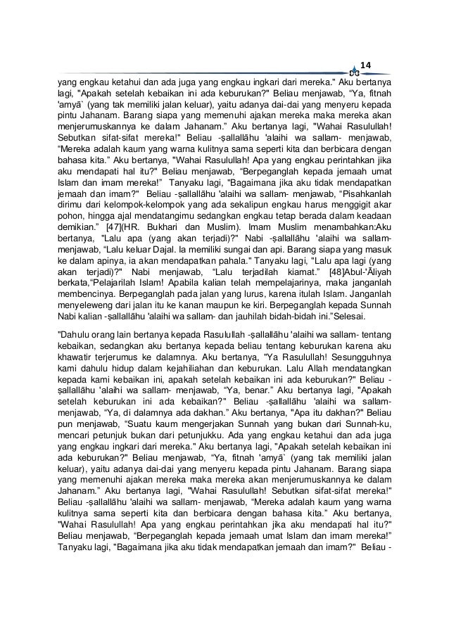14
yang engkau ketahui dan ada juga yang engkau ingkari dari mereka." Aku bertanya
lagi, "Apakah setelah kebaikan ini ada keburukan?" Beliau menjawab, “Ya, fitnah
'amyā` (yang tak memiliki jalan keluar), yaitu adanya dai-dai yang menyeru kepada
pintu Jahanam. Barang siapa yang memenuhi ajakan mereka maka mereka akan
menjerumuskannya ke dalam Jahanam.” Aku bertanya lagi, "Wahai Rasulullah!
Sebutkan sifat-sifat mereka!" Beliau -ṣallallāhu 'alaihi wa sallam- menjawab,
“Mereka adalah kaum yang warna kulitnya sama seperti kita dan berbicara dengan
bahasa kita.” Aku bertanya, "Wahai Rasulullah! Apa yang engkau perintahkan jika
aku mendapati hal itu?" Beliau menjawab, “Berpeganglah kepada jemaah umat
Islam dan imam mereka!” Tanyaku lagi, "Bagaimana jika aku tidak mendapatkan
jemaah dan imam?" Beliau -ṣallallāhu 'alaihi wa sallam- menjawab, “Pisahkanlah
dirimu dari kelompok-kelompok yang ada sekalipun engkau harus menggigit akar
pohon, hingga ajal mendatangimu sedangkan engkau tetap berada dalam keadaan
demikian.” [47](HR. Bukhari dan Muslim). Imam Muslim menambahkan:Aku
bertanya, "Lalu apa (yang akan terjadi)?" Nabi -ṣallallāhu 'alaihi wa sallam-
menjawab, “Lalu keluar Dajal. Ia memiliki sungai dan api. Barang siapa yang masuk
ke dalam apinya, ia akan mendapatkan pahala." Tanyaku lagi, "Lalu apa lagi (yang
akan terjadi)?" Nabi menjawab, “Lalu terjadilah kiamat.” [48]Abul-'Āliyah
berkata,“Pelajarilah Islam! Apabila kalian telah mempelajarinya, maka janganlah
membencinya. Berpeganglah pada jalan yang lurus, karena itulah Islam. Janganlah
menyeleweng dari jalan itu ke kanan maupun ke kiri. Berpeganglah kepada Sunnah
Nabi kalian -ṣallallāhu 'alaihi wa sallam- dan jauhilah bidah-bidah ini.”Selesai.
"Dahulu orang lain bertanya kepada Rasulullah -ṣallallāhu 'alaihi wa sallam- tentang
kebaikan, sedangkan aku bertanya kepada beliau tentang keburukan karena aku
khawatir terjerumus ke dalamnya. Aku bertanya, "Ya Rasulullah! Sesungguhnya
kami dahulu hidup dalam kejahiliahan dan keburukan. Lalu Allah mendatangkan
kepada kami kebaikan ini, apakah setelah kebaikan ini ada keburukan?" Beliau -
ṣallallāhu 'alaihi wa sallam- menjawab, “Ya, benar.” Aku bertanya lagi, "Apakah
setelah keburukan ini ada kebaikan?" Beliau -ṣallallāhu 'alaihi wa sallam-
menjawab, “Ya, di dalamnya ada dakhan.” Aku bertanya, "Apa itu dakhan?" Beliau
pun menjawab, “Suatu kaum mengerjakan Sunnah yang bukan dari Sunnah-ku,
mencari petunjuk bukan dari petunjukku. Ada yang engkau ketahui dan ada juga
yang engkau ingkari dari mereka." Aku bertanya lagi, "Apakah setelah kebaikan ini
ada keburukan?" Beliau menjawab, “Ya, fitnah 'amyā` (yang tak memiliki jalan
keluar), yaitu adanya dai-dai yang menyeru kepada pintu Jahanam. Barang siapa
yang memenuhi ajakan mereka maka mereka akan menjerumuskannya ke dalam
Jahanam.” Aku bertanya lagi, "Wahai Rasulullah! Sebutkan sifat-sifat mereka!"
Beliau -ṣallallāhu 'alaihi wa sallam- menjawab, “Mereka adalah kaum yang warna
kulitnya sama seperti kita dan berbicara dengan bahasa kita.” Aku bertanya,
"Wahai Rasulullah! Apa yang engkau perintahkan jika aku mendapati hal itu?"
Beliau menjawab, “Berpeganglah kepada jemaah umat Islam dan imam mereka!”
Tanyaku lagi, "Bagaimana jika aku tidak mendapatkan jemaah dan imam?" Beliau -
 