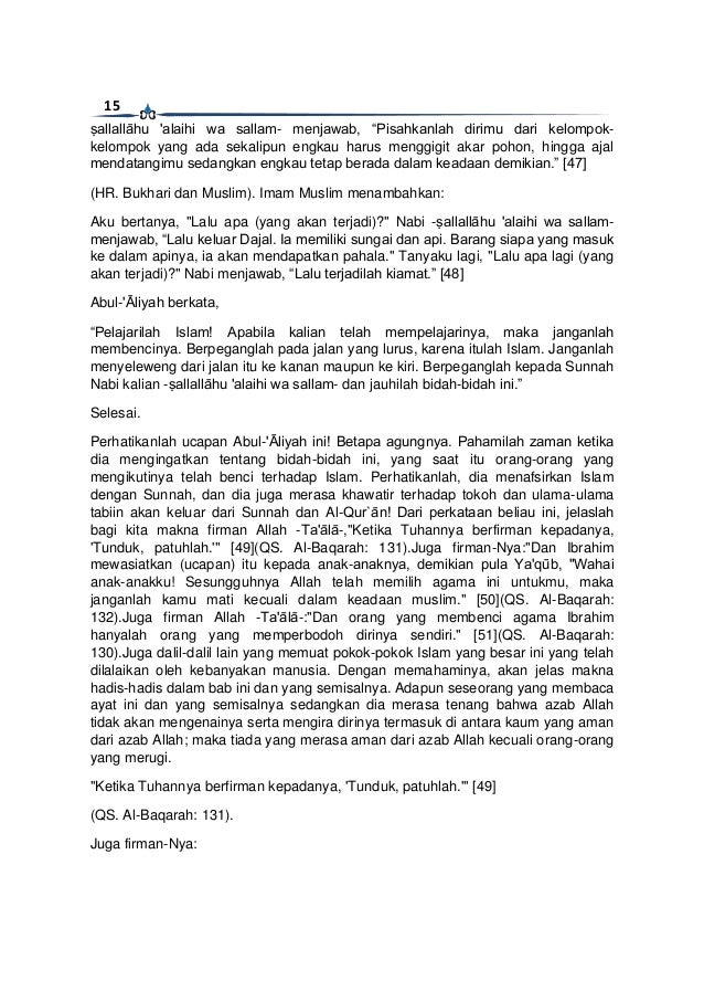 15
ṣallallāhu 'alaihi wa sallam- menjawab, “Pisahkanlah dirimu dari kelompok-
kelompok yang ada sekalipun engkau harus menggigit akar pohon, hingga ajal
mendatangimu sedangkan engkau tetap berada dalam keadaan demikian.” [47]
(HR. Bukhari dan Muslim). Imam Muslim menambahkan:
Aku bertanya, "Lalu apa (yang akan terjadi)?" Nabi -ṣallallāhu 'alaihi wa sallam-
menjawab, “Lalu keluar Dajal. Ia memiliki sungai dan api. Barang siapa yang masuk
ke dalam apinya, ia akan mendapatkan pahala." Tanyaku lagi, "Lalu apa lagi (yang
akan terjadi)?" Nabi menjawab, “Lalu terjadilah kiamat.” [48]
Abul-'Āliyah berkata,
“Pelajarilah Islam! Apabila kalian telah mempelajarinya, maka janganlah
membencinya. Berpeganglah pada jalan yang lurus, karena itulah Islam. Janganlah
menyeleweng dari jalan itu ke kanan maupun ke kiri. Berpeganglah kepada Sunnah
Nabi kalian -ṣallallāhu 'alaihi wa sallam- dan jauhilah bidah-bidah ini.”
Selesai.
Perhatikanlah ucapan Abul-'Āliyah ini! Betapa agungnya. Pahamilah zaman ketika
dia mengingatkan tentang bidah-bidah ini, yang saat itu orang-orang yang
mengikutinya telah benci terhadap Islam. Perhatikanlah, dia menafsirkan Islam
dengan Sunnah, dan dia juga merasa khawatir terhadap tokoh dan ulama-ulama
tabiin akan keluar dari Sunnah dan Al-Qur`ān! Dari perkataan beliau ini, jelaslah
bagi kita makna firman Allah -Ta'ālā-,"Ketika Tuhannya berfirman kepadanya,
'Tunduk, patuhlah.'" [49](QS. Al-Baqarah: 131).Juga firman-Nya:"Dan Ibrahim
mewasiatkan (ucapan) itu kepada anak-anaknya, demikian pula Ya'qūb, "Wahai
anak-anakku! Sesungguhnya Allah telah memilih agama ini untukmu, maka
janganlah kamu mati kecuali dalam keadaan muslim." [50](QS. Al-Baqarah:
132).Juga firman Allah -Ta'ālā-:"Dan orang yang membenci agama Ibrahim
hanyalah orang yang memperbodoh dirinya sendiri." [51](QS. Al-Baqarah:
130).Juga dalil-dalil lain yang memuat pokok-pokok Islam yang besar ini yang telah
dilalaikan oleh kebanyakan manusia. Dengan memahaminya, akan jelas makna
hadis-hadis dalam bab ini dan yang semisalnya. Adapun seseorang yang membaca
ayat ini dan yang semisalnya sedangkan dia merasa tenang bahwa azab Allah
tidak akan mengenainya serta mengira dirinya termasuk di antara kaum yang aman
dari azab Allah; maka tiada yang merasa aman dari azab Allah kecuali orang-orang
yang merugi.
"Ketika Tuhannya berfirman kepadanya, 'Tunduk, patuhlah.'" [49]
(QS. Al-Baqarah: 131).
Juga firman-Nya:
 