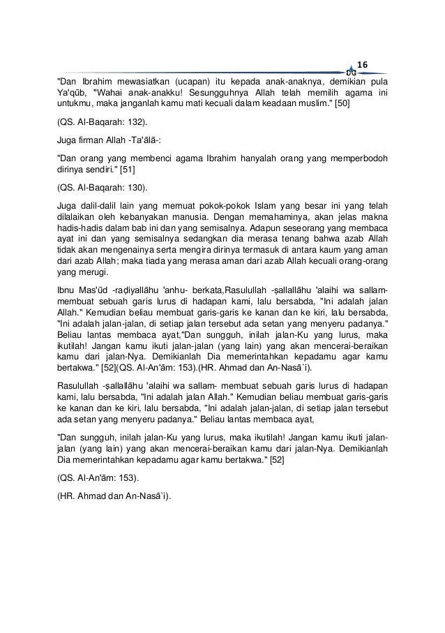 16
"Dan Ibrahim mewasiatkan (ucapan) itu kepada anak-anaknya, demikian pula
Ya'qūb, "Wahai anak-anakku! Sesungguhnya Allah telah memilih agama ini
untukmu, maka janganlah kamu mati kecuali dalam keadaan muslim." [50]
(QS. Al-Baqarah: 132).
Juga firman Allah -Ta'ālā-:
"Dan orang yang membenci agama Ibrahim hanyalah orang yang memperbodoh
dirinya sendiri." [51]
(QS. Al-Baqarah: 130).
Juga dalil-dalil lain yang memuat pokok-pokok Islam yang besar ini yang telah
dilalaikan oleh kebanyakan manusia. Dengan memahaminya, akan jelas makna
hadis-hadis dalam bab ini dan yang semisalnya. Adapun seseorang yang membaca
ayat ini dan yang semisalnya sedangkan dia merasa tenang bahwa azab Allah
tidak akan mengenainya serta mengira dirinya termasuk di antara kaum yang aman
dari azab Allah; maka tiada yang merasa aman dari azab Allah kecuali orang-orang
yang merugi.
Ibnu Mas'ūd -raḍiyallāhu 'anhu- berkata,Rasulullah -ṣallallāhu 'alaihi wa sallam-
membuat sebuah garis lurus di hadapan kami, lalu bersabda, "Ini adalah jalan
Allah." Kemudian beliau membuat garis-garis ke kanan dan ke kiri, lalu bersabda,
"Ini adalah jalan-jalan, di setiap jalan tersebut ada setan yang menyeru padanya."
Beliau lantas membaca ayat,"Dan sungguh, inilah jalan-Ku yang lurus, maka
ikutilah! Jangan kamu ikuti jalan-jalan (yang lain) yang akan mencerai-beraikan
kamu dari jalan-Nya. Demikianlah Dia memerintahkan kepadamu agar kamu
bertakwa." [52](QS. Al-An'ām: 153).(HR. Ahmad dan An-Nasā`i).
Rasulullah -ṣallallāhu 'alaihi wa sallam- membuat sebuah garis lurus di hadapan
kami, lalu bersabda, "Ini adalah jalan Allah." Kemudian beliau membuat garis-garis
ke kanan dan ke kiri, lalu bersabda, "Ini adalah jalan-jalan, di setiap jalan tersebut
ada setan yang menyeru padanya." Beliau lantas membaca ayat,
"Dan sungguh, inilah jalan-Ku yang lurus, maka ikutilah! Jangan kamu ikuti jalan-
jalan (yang lain) yang akan mencerai-beraikan kamu dari jalan-Nya. Demikianlah
Dia memerintahkan kepadamu agar kamu bertakwa." [52]
(QS. Al-An'ām: 153).
(HR. Ahmad dan An-Nasā`i).
 
