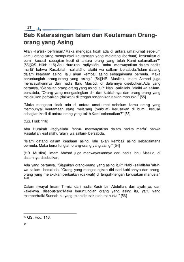 17
Bab Keterasingan Islam dan Keutamaan Orang-
orang yang Asing
Allah -Ta'ālā- berfirman,"Maka mengapa tidak ada di antara umat-umat sebelum
kamu orang yang mempunyai keutamaan yang melarang (berbuat) kerusakan di
bumi, kecuali sebagian kecil di antara orang yang telah Kami selamatkan?"
[53](QS. Hūd: 116).Abu Hurairah -raḍiyallāhu 'anhu- meriwayatkan dalam hadits
marfū’ bahwa Rasulullah -ṣallallāhu 'alaihi wa sallam- bersabda,"Islam datang
dalam keadaan asing, lalu akan kembali asing sebagaimana bermula. Maka
beruntunglah orang-orang yang asing." [54](HR. Muslim). Imam Ahmad juga
meriwayatkannya dari hadis Ibnu Mas'ūd, di dalamnya disebutkan,Ada yang
bertanya, "Siapakah orang-orang yang asing itu?" Nabi -ṣallallāhu 'alaihi wa sallam-
bersabda, “Orang yang mengasingkan diri dari kabilahnya dan orang-orang yang
melakukan perbaikan (dakwah) di tengah-tengah kerusakan manusia.” [55]
"Maka mengapa tidak ada di antara umat-umat sebelum kamu orang yang
mempunyai keutamaan yang melarang (berbuat) kerusakan di bumi, kecuali
sebagian kecil di antara orang yang telah Kami selamatkan?" [53]
(QS. Hūd: 116).
Abu Hurairah -raḍiyallāhu 'anhu- meriwayatkan dalam hadits marfū’ bahwa
Rasulullah -ṣallallāhu 'alaihi wa sallam- bersabda,
"Islam datang dalam keadaan asing, lalu akan kembali asing sebagaimana
bermula. Maka beruntunglah orang-orang yang asing." [54]
(HR. Muslim). Imam Ahmad juga meriwayatkannya dari hadis Ibnu Mas'ūd, di
dalamnya disebutkan,
Ada yang bertanya, "Siapakah orang-orang yang asing itu?" Nabi -ṣallallāhu 'alaihi
wa sallam- bersabda, “Orang yang mengasingkan diri dari kabilahnya dan orang-
orang yang melakukan perbaikan (dakwah) di tengah-tengah kerusakan manusia.”
4243
Dalam riwayat Imam Tirmizi dari hadis Kaṡīr bin Abdullah, dari ayahnya, dari
kakeknya, disebutkan:"Maka beruntunglah orang yang asing itu, yaitu yang
memperbaiki Sunnah-ku yang telah dirusak oleh manusia." [56]
42
QS. Hūd: 116.
43
 