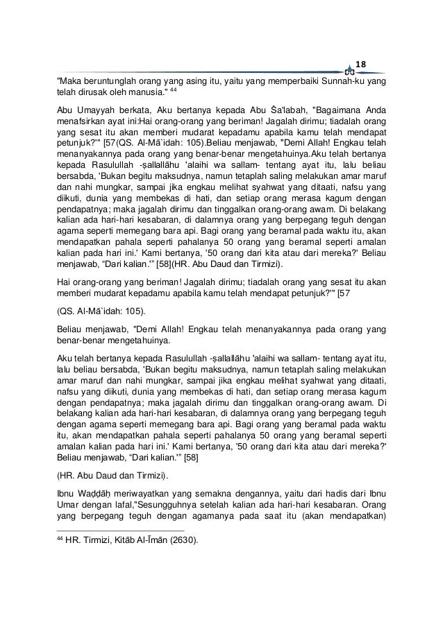 18
"Maka beruntunglah orang yang asing itu, yaitu yang memperbaiki Sunnah-ku yang
telah dirusak oleh manusia." 44
Abu Umayyah berkata, Aku bertanya kepada Abu Ṡa'labah, "Bagaimana Anda
menafsirkan ayat ini:Hai orang-orang yang beriman! Jagalah dirimu; tiadalah orang
yang sesat itu akan memberi mudarat kepadamu apabila kamu telah mendapat
petunjuk?'" [57(QS. Al-Mā`idah: 105).Beliau menjawab, "Demi Allah! Engkau telah
menanyakannya pada orang yang benar-benar mengetahuinya.Aku telah bertanya
kepada Rasulullah -ṣallallāhu 'alaihi wa sallam- tentang ayat itu, lalu beliau
bersabda, 'Bukan begitu maksudnya, namun tetaplah saling melakukan amar maruf
dan nahi mungkar, sampai jika engkau melihat syahwat yang ditaati, nafsu yang
diikuti, dunia yang membekas di hati, dan setiap orang merasa kagum dengan
pendapatnya; maka jagalah dirimu dan tinggalkan orang-orang awam. Di belakang
kalian ada hari-hari kesabaran, di dalamnya orang yang berpegang teguh dengan
agama seperti memegang bara api. Bagi orang yang beramal pada waktu itu, akan
mendapatkan pahala seperti pahalanya 50 orang yang beramal seperti amalan
kalian pada hari ini.' Kami bertanya, '50 orang dari kita atau dari mereka?' Beliau
menjawab, “Dari kalian.'” [58](HR. Abu Daud dan Tirmizi).
Hai orang-orang yang beriman! Jagalah dirimu; tiadalah orang yang sesat itu akan
memberi mudarat kepadamu apabila kamu telah mendapat petunjuk?'" [57
(QS. Al-Mā`idah: 105).
Beliau menjawab, "Demi Allah! Engkau telah menanyakannya pada orang yang
benar-benar mengetahuinya.
Aku telah bertanya kepada Rasulullah -ṣallallāhu 'alaihi wa sallam- tentang ayat itu,
lalu beliau bersabda, 'Bukan begitu maksudnya, namun tetaplah saling melakukan
amar maruf dan nahi mungkar, sampai jika engkau melihat syahwat yang ditaati,
nafsu yang diikuti, dunia yang membekas di hati, dan setiap orang merasa kagum
dengan pendapatnya; maka jagalah dirimu dan tinggalkan orang-orang awam. Di
belakang kalian ada hari-hari kesabaran, di dalamnya orang yang berpegang teguh
dengan agama seperti memegang bara api. Bagi orang yang beramal pada waktu
itu, akan mendapatkan pahala seperti pahalanya 50 orang yang beramal seperti
amalan kalian pada hari ini.' Kami bertanya, '50 orang dari kita atau dari mereka?'
Beliau menjawab, “Dari kalian.'” [58]
(HR. Abu Daud dan Tirmizi).
Ibnu Waḍḍāḥ meriwayatkan yang semakna dengannya, yaitu dari hadis dari Ibnu
Umar dengan lafal,"Sesungguhnya setelah kalian ada hari-hari kesabaran. Orang
yang berpegang teguh dengan agamanya pada saat itu (akan mendapatkan)
44
HR. Tirmizi, Kitāb Al-Īmān (2630).
 