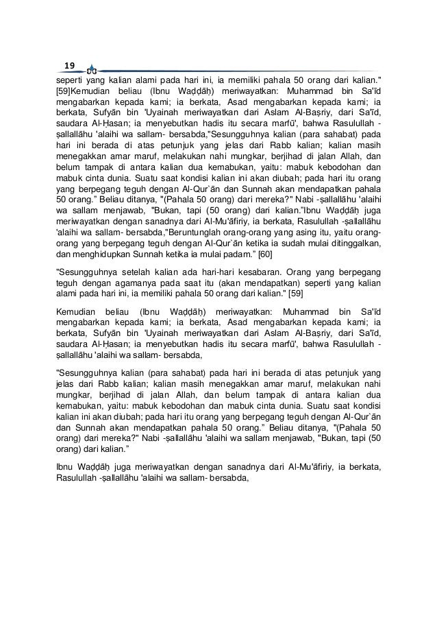 19
seperti yang kalian alami pada hari ini, ia memiliki pahala 50 orang dari kalian."
[59]Kemudian beliau (Ibnu Waḍḍāḥ) meriwayatkan: Muhammad bin Sa'īd
mengabarkan kepada kami; ia berkata, Asad mengabarkan kepada kami; ia
berkata, Sufyān bin 'Uyainah meriwayatkan dari Aslam Al-Baṣriy, dari Sa'īd,
saudara Al-Ḥasan; ia menyebutkan hadis itu secara marfū', bahwa Rasulullah -
ṣallallāhu 'alaihi wa sallam- bersabda,"Sesungguhnya kalian (para sahabat) pada
hari ini berada di atas petunjuk yang jelas dari Rabb kalian; kalian masih
menegakkan amar maruf, melakukan nahi mungkar, berjihad di jalan Allah, dan
belum tampak di antara kalian dua kemabukan, yaitu: mabuk kebodohan dan
mabuk cinta dunia. Suatu saat kondisi kalian ini akan diubah; pada hari itu orang
yang berpegang teguh dengan Al-Qur`ān dan Sunnah akan mendapatkan pahala
50 orang.” Beliau ditanya, "(Pahala 50 orang) dari mereka?" Nabi -ṣallallāhu 'alaihi
wa sallam menjawab, "Bukan, tapi (50 orang) dari kalian.”Ibnu Waḍḍāḥ juga
meriwayatkan dengan sanadnya dari Al-Mu'āfiriy, ia berkata, Rasulullah -ṣallallāhu
'alaihi wa sallam- bersabda,"Beruntunglah orang-orang yang asing itu, yaitu orang-
orang yang berpegang teguh dengan Al-Qur`ān ketika ia sudah mulai ditinggalkan,
dan menghidupkan Sunnah ketika ia mulai padam.” [60]
"Sesungguhnya setelah kalian ada hari-hari kesabaran. Orang yang berpegang
teguh dengan agamanya pada saat itu (akan mendapatkan) seperti yang kalian
alami pada hari ini, ia memiliki pahala 50 orang dari kalian." [59]
Kemudian beliau (Ibnu Waḍḍāḥ) meriwayatkan: Muhammad bin Sa'īd
mengabarkan kepada kami; ia berkata, Asad mengabarkan kepada kami; ia
berkata, Sufyān bin 'Uyainah meriwayatkan dari Aslam Al-Baṣriy, dari Sa'īd,
saudara Al-Ḥasan; ia menyebutkan hadis itu secara marfū', bahwa Rasulullah -
ṣallallāhu 'alaihi wa sallam- bersabda,
"Sesungguhnya kalian (para sahabat) pada hari ini berada di atas petunjuk yang
jelas dari Rabb kalian; kalian masih menegakkan amar maruf, melakukan nahi
mungkar, berjihad di jalan Allah, dan belum tampak di antara kalian dua
kemabukan, yaitu: mabuk kebodohan dan mabuk cinta dunia. Suatu saat kondisi
kalian ini akan diubah; pada hari itu orang yang berpegang teguh dengan Al-Qur`ān
dan Sunnah akan mendapatkan pahala 50 orang.” Beliau ditanya, "(Pahala 50
orang) dari mereka?" Nabi -ṣallallāhu 'alaihi wa sallam menjawab, "Bukan, tapi (50
orang) dari kalian.”
Ibnu Waḍḍāḥ juga meriwayatkan dengan sanadnya dari Al-Mu'āfiriy, ia berkata,
Rasulullah -ṣallallāhu 'alaihi wa sallam- bersabda,
 