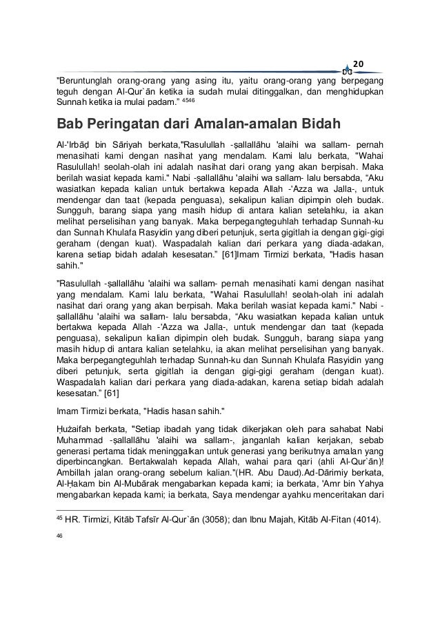 20
"Beruntunglah orang-orang yang asing itu, yaitu orang-orang yang berpegang
teguh dengan Al-Qur`ān ketika ia sudah mulai ditinggalkan, dan menghidupkan
Sunnah ketika ia mulai padam.” 4546
Bab Peringatan dari Amalan-amalan Bidah
Al-'Irbāḍ bin Sāriyah berkata,"Rasulullah -ṣallallāhu 'alaihi wa sallam- pernah
menasihati kami dengan nasihat yang mendalam. Kami lalu berkata, "Wahai
Rasulullah! seolah-olah ini adalah nasihat dari orang yang akan berpisah. Maka
berilah wasiat kepada kami." Nabi -ṣallallāhu 'alaihi wa sallam- lalu bersabda, “Aku
wasiatkan kepada kalian untuk bertakwa kepada Allah -'Azza wa Jalla-, untuk
mendengar dan taat (kepada penguasa), sekalipun kalian dipimpin oleh budak.
Sungguh, barang siapa yang masih hidup di antara kalian setelahku, ia akan
melihat perselisihan yang banyak. Maka berpegangteguhlah terhadap Sunnah-ku
dan Sunnah Khulafa Rasyidin yang diberi petunjuk, serta gigitlah ia dengan gigi-gigi
geraham (dengan kuat). Waspadalah kalian dari perkara yang diada-adakan,
karena setiap bidah adalah kesesatan.” [61]Imam Tirmizi berkata, "Hadis hasan
sahih."
"Rasulullah -ṣallallāhu 'alaihi wa sallam- pernah menasihati kami dengan nasihat
yang mendalam. Kami lalu berkata, "Wahai Rasulullah! seolah-olah ini adalah
nasihat dari orang yang akan berpisah. Maka berilah wasiat kepada kami." Nabi -
ṣallallāhu 'alaihi wa sallam- lalu bersabda, “Aku wasiatkan kepada kalian untuk
bertakwa kepada Allah -'Azza wa Jalla-, untuk mendengar dan taat (kepada
penguasa), sekalipun kalian dipimpin oleh budak. Sungguh, barang siapa yang
masih hidup di antara kalian setelahku, ia akan melihat perselisihan yang banyak.
Maka berpegangteguhlah terhadap Sunnah-ku dan Sunnah Khulafa Rasyidin yang
diberi petunjuk, serta gigitlah ia dengan gigi-gigi geraham (dengan kuat).
Waspadalah kalian dari perkara yang diada-adakan, karena setiap bidah adalah
kesesatan.” [61]
Imam Tirmizi berkata, "Hadis hasan sahih."
Ḥużaifah berkata, "Setiap ibadah yang tidak dikerjakan oleh para sahabat Nabi
Muhammad -ṣallallāhu 'alaihi wa sallam-, janganlah kalian kerjakan, sebab
generasi pertama tidak meninggalkan untuk generasi yang berikutnya amalan yang
diperbincangkan. Bertakwalah kepada Allah, wahai para qari (ahli Al-Qur`ān)!
Ambillah jalan orang-orang sebelum kalian."(HR. Abu Daud).Ad-Dārimiy berkata,
Al-Ḥakam bin Al-Mubārak mengabarkan kepada kami; ia berkata, 'Amr bin Yahya
mengabarkan kepada kami; ia berkata, Saya mendengar ayahku menceritakan dari
45
HR. Tirmizi, Kitāb Tafsīr Al-Qur`ān (3058); dan Ibnu Majah, Kitāb Al-Fitan (4014).
46
 