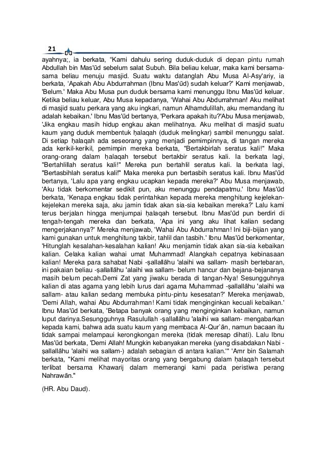 21
ayahnya;, ia berkata, “Kami dahulu sering duduk-duduk di depan pintu rumah
Abdullah bin Mas'ūd sebelum salat Subuh. Bila beliau keluar, maka kami bersama-
sama beliau menuju masjid. Suatu waktu datanglah Abu Musa Al-Asy'ariy, ia
berkata, ‘Apakah Abu Abdurrahman (Ibnu Mas'ūd) sudah keluar?' Kami menjawab,
'Belum.' Maka Abu Musa pun duduk bersama kami menunggu Ibnu Mas'ūd keluar.
Ketika beliau keluar, Abu Musa kepadanya, ‘Wahai Abu Abdurrahman! Aku melihat
di masjid suatu perkara yang aku ingkari, namun Alhamdulillah, aku memandang itu
adalah kebaikan.' Ibnu Mas'ūd bertanya, 'Perkara apakah itu?'Abu Musa menjawab,
'Jika engkau masih hidup engkau akan melihatnya. Aku melihat di masjid suatu
kaum yang duduk membentuk ḥalaqah (duduk melingkar) sambil menunggu salat.
Di setiap ḥalaqah ada seseorang yang menjadi pemimpinnya, di tangan mereka
ada kerikil-kerikil, pemimpin mereka berkata, "Bertakbirlah seratus kali!" Maka
orang-orang dalam ḥalaqah tersebut bertakbir seratus kali. Ia berkata lagi,
"Bertahlillah seratus kali!" Mereka pun bertahlil seratus kali. Ia berkata lagi,
"Bertasbihlah seratus kali!" Maka mereka pun bertasbih seratus kali. Ibnu Mas'ūd
bertanya, 'Lalu apa yang engkau ucapkan kepada mereka?' Abu Musa menjawab,
'Aku tidak berkomentar sedikit pun, aku menunggu pendapatmu.' Ibnu Mas'ūd
berkata, 'Kenapa engkau tidak perintahkan kepada mereka menghitung kejelekan-
kejelekan mereka saja, aku jamin tidak akan sia-sia kebaikan mereka?' Lalu kami
terus berjalan hingga menjumpai ḥalaqah tersebut. Ibnu Mas'ūd pun berdiri di
tengah-tengah mereka dan berkata, ‘Apa ini yang aku lihat kalian sedang
mengerjakannya?' Mereka menjawab, 'Wahai Abu Abdurrahman! Ini biji-bijian yang
kami gunakan untuk menghitung takbir, tahlil dan tasbih.' Ibnu Mas'ūd berkomentar,
'Hitunglah kesalahan-kesalahan kalian! Aku menjamin tidak akan sia-sia kebaikan
kalian. Celaka kalian wahai umat Muhammad! Alangkah cepatnya kebinasaan
kalian! Mereka para sahabat Nabi -ṣallallāhu 'alaihi wa sallam- masih bertebaran,
ini pakaian beliau -ṣallallāhu 'alaihi wa sallam- belum hancur dan bejana-bejananya
masih belum pecah.Demi Zat yang jiwaku berada di tangan-Nya! Sesungguhnya
kalian di atas agama yang lebih lurus dari agama Muhammad -ṣallallāhu 'alaihi wa
sallam- atau kalian sedang membuka pintu-pintu kesesatan?' Mereka menjawab,
'Demi Allah, wahai Abu Abdurrahman! Kami tidak menginginkan kecuali kebaikan.'
Ibnu Mas'ūd berkata, 'Betapa banyak orang yang menginginkan kebaikan, namun
luput darinya.Sesungguhnya Rasulullah -ṣallallāhu 'alaihi wa sallam- mengabarkan
kepada kami, bahwa ada suatu kaum yang membaca Al-Qur`ān, namun bacaan itu
tidak sampai melampaui kerongkongan mereka (tidak meresap dihati). Lalu Ibnu
Mas'ūd berkata, 'Demi Allah! Mungkin kebanyakan mereka (yang disabdakan Nabi -
ṣallallāhu 'alaihi wa sallam-) adalah sebagian di antara kalian.'" 'Amr bin Salamah
berkata, "Kami melihat mayoritas orang yang bergabung dalam ḥalaqah tersebut
terlibat bersama Khawarij dalam memerangi kami pada peristiwa perang
Nahrawān."
(HR. Abu Daud).
 
