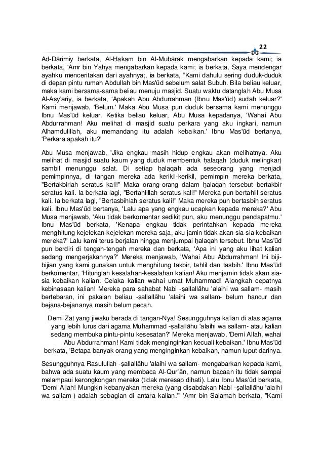 22
Ad-Dārimiy berkata, Al-Ḥakam bin Al-Mubārak mengabarkan kepada kami; ia
berkata, 'Amr bin Yahya mengabarkan kepada kami; ia berkata, Saya mendengar
ayahku menceritakan dari ayahnya;, ia berkata, “Kami dahulu sering duduk-duduk
di depan pintu rumah Abdullah bin Mas'ūd sebelum salat Subuh. Bila beliau keluar,
maka kami bersama-sama beliau menuju masjid. Suatu waktu datanglah Abu Musa
Al-Asy'ariy, ia berkata, ‘Apakah Abu Abdurrahman (Ibnu Mas'ūd) sudah keluar?'
Kami menjawab, 'Belum.' Maka Abu Musa pun duduk bersama kami menunggu
Ibnu Mas'ūd keluar. Ketika beliau keluar, Abu Musa kepadanya, ‘Wahai Abu
Abdurrahman! Aku melihat di masjid suatu perkara yang aku ingkari, namun
Alhamdulillah, aku memandang itu adalah kebaikan.' Ibnu Mas'ūd bertanya,
'Perkara apakah itu?'
Abu Musa menjawab, 'Jika engkau masih hidup engkau akan melihatnya. Aku
melihat di masjid suatu kaum yang duduk membentuk ḥalaqah (duduk melingkar)
sambil menunggu salat. Di setiap ḥalaqah ada seseorang yang menjadi
pemimpinnya, di tangan mereka ada kerikil-kerikil, pemimpin mereka berkata,
"Bertakbirlah seratus kali!" Maka orang-orang dalam ḥalaqah tersebut bertakbir
seratus kali. Ia berkata lagi, "Bertahlillah seratus kali!" Mereka pun bertahlil seratus
kali. Ia berkata lagi, "Bertasbihlah seratus kali!" Maka mereka pun bertasbih seratus
kali. Ibnu Mas'ūd bertanya, 'Lalu apa yang engkau ucapkan kepada mereka?' Abu
Musa menjawab, 'Aku tidak berkomentar sedikit pun, aku menunggu pendapatmu.'
Ibnu Mas'ūd berkata, 'Kenapa engkau tidak perintahkan kepada mereka
menghitung kejelekan-kejelekan mereka saja, aku jamin tidak akan sia-sia kebaikan
mereka?' Lalu kami terus berjalan hingga menjumpai ḥalaqah tersebut. Ibnu Mas'ūd
pun berdiri di tengah-tengah mereka dan berkata, ‘Apa ini yang aku lihat kalian
sedang mengerjakannya?' Mereka menjawab, 'Wahai Abu Abdurrahman! Ini biji-
bijian yang kami gunakan untuk menghitung takbir, tahlil dan tasbih.' Ibnu Mas'ūd
berkomentar, 'Hitunglah kesalahan-kesalahan kalian! Aku menjamin tidak akan sia-
sia kebaikan kalian. Celaka kalian wahai umat Muhammad! Alangkah cepatnya
kebinasaan kalian! Mereka para sahabat Nabi -ṣallallāhu 'alaihi wa sallam- masih
bertebaran, ini pakaian beliau -ṣallallāhu 'alaihi wa sallam- belum hancur dan
bejana-bejananya masih belum pecah.
Demi Zat yang jiwaku berada di tangan-Nya! Sesungguhnya kalian di atas agama
yang lebih lurus dari agama Muhammad -ṣallallāhu 'alaihi wa sallam- atau kalian
sedang membuka pintu-pintu kesesatan?' Mereka menjawab, 'Demi Allah, wahai
Abu Abdurrahman! Kami tidak menginginkan kecuali kebaikan.' Ibnu Mas'ūd
berkata, 'Betapa banyak orang yang menginginkan kebaikan, namun luput darinya.
Sesungguhnya Rasulullah -ṣallallāhu 'alaihi wa sallam- mengabarkan kepada kami,
bahwa ada suatu kaum yang membaca Al-Qur`ān, namun bacaan itu tidak sampai
melampaui kerongkongan mereka (tidak meresap dihati). Lalu Ibnu Mas'ūd berkata,
'Demi Allah! Mungkin kebanyakan mereka (yang disabdakan Nabi -ṣallallāhu 'alaihi
wa sallam-) adalah sebagian di antara kalian.'" 'Amr bin Salamah berkata, "Kami
 