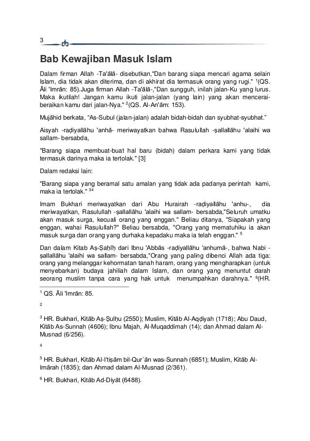 3
Bab Kewajiban Masuk Islam
Dalam firman Allah -Ta'ālā- disebutkan,"Dan barang siapa mencari agama selain
Islam, dia tidak akan diterima, dan di akhirat dia termasuk orang yang rugi." 1
(QS.
Āli 'Imrān: 85).Juga firman Allah -Ta'ālā-,"Dan sungguh, inilah jalan-Ku yang lurus.
Maka ikutilah! Jangan kamu ikuti jalan-jalan (yang lain) yang akan mencerai-
beraikan kamu dari jalan-Nya." 2
(QS. Al-An'ām: 153).
Mujāhid berkata, “As-Subul (jalan-jalan) adalah bidah-bidah dan syubhat-syubhat.”
Aisyah -raḍiyallāhu 'anhā- meriwayatkan bahwa Rasulullah -ṣallallāhu 'alaihi wa
sallam- bersabda,
"Barang siapa membuat-buat hal baru (bidah) dalam perkara kami yang tidak
termasuk darinya maka ia tertolak." [3]
Dalam redaksi lain:
"Barang siapa yang beramal satu amalan yang tidak ada padanya perintah kami,
maka ia tertolak." 34
Imam Bukhari meriwayatkan dari Abu Hurairah -raḍiyallāhu 'anhu-, dia
meriwayatkan, Rasulullah -ṣallallāhu 'alaihi wa sallam- bersabda,"Seluruh umatku
akan masuk surga, kecuali orang yang enggan." Beliau ditanya, "Siapakah yang
enggan, wahai Rasulullah?" Beliau bersabda, "Orang yang mematuhiku ia akan
masuk surga dan orang yang durhaka kepadaku maka ia telah enggan." 5
Dan dalam Kitab Aṣ-Ṣaḥīḥ dari Ibnu 'Abbās -raḍiyallāhu 'anhumā-, bahwa Nabi -
ṣallallāhu 'alaihi wa sallam- bersabda,"Orang yang paling dibenci Allah ada tiga:
orang yang melanggar kehormatan tanah haram, orang yang mengharapkan (untuk
menyebarkan) budaya jahiliah dalam Islam, dan orang yang menuntut darah
seorang muslim tanpa cara yang hak untuk menumpahkan darahnya." 6
(HR.
1
QS. Āli 'Imrān: 85.
2
3
HR. Bukhari, Kitāb Aṣ-Ṣulḥu (2550); Muslim, Kitāb Al-Aqḍiyah (1718); Abu Daud,
Kitāb As-Sunnah (4606); Ibnu Majah, Al-Muqaddimah (14); dan Ahmad dalam Al-
Musnad (6/256).
4
5
HR. Bukhari, Kitāb Al-I'tiṣām bil-Qur`ān was-Sunnah (6851); Muslim, Kitāb Al-
Imārah (1835); dan Ahmad dalam Al-Musnad (2/361).
6
HR. Bukhari, Kitāb Ad-Diyāt (6488).
 