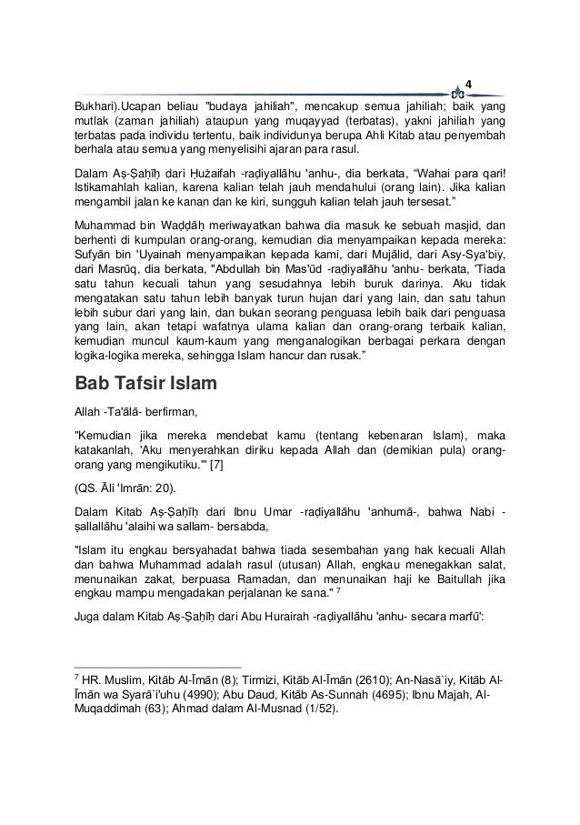 4
Bukhari).Ucapan beliau "budaya jahiliah", mencakup semua jahiliah; baik yang
mutlak (zaman jahiliah) ataupun yang muqayyad (terbatas), yakni jahiliah yang
terbatas pada individu tertentu, baik individunya berupa Ahli Kitab atau penyembah
berhala atau semua yang menyelisihi ajaran para rasul.
Dalam Aṣ-Ṣaḥīḥ dari Ḥużaifah -raḍiyallāhu 'anhu-, dia berkata, “Wahai para qari!
Istikamahlah kalian, karena kalian telah jauh mendahului (orang lain). Jika kalian
mengambil jalan ke kanan dan ke kiri, sungguh kalian telah jauh tersesat.”
Muhammad bin Waḍḍāḥ meriwayatkan bahwa dia masuk ke sebuah masjid, dan
berhenti di kumpulan orang-orang, kemudian dia menyampaikan kepada mereka:
Sufyān bin 'Uyainah menyampaikan kepada kami, dari Mujālid, dari Asy-Sya'biy,
dari Masrūq, dia berkata, "Abdullah bin Mas'ūd -raḍiyallāhu 'anhu- berkata, 'Tiada
satu tahun kecuali tahun yang sesudahnya lebih buruk darinya. Aku tidak
mengatakan satu tahun lebih banyak turun hujan dari yang lain, dan satu tahun
lebih subur dari yang lain, dan bukan seorang penguasa lebih baik dari penguasa
yang lain, akan tetapi wafatnya ulama kalian dan orang-orang terbaik kalian,
kemudian muncul kaum-kaum yang menganalogikan berbagai perkara dengan
logika-logika mereka, sehingga Islam hancur dan rusak.”
Bab Tafsir Islam
Allah -Ta'ālā- berfirman,
"Kemudian jika mereka mendebat kamu (tentang kebenaran Islam), maka
katakanlah, 'Aku menyerahkan diriku kepada Allah dan (demikian pula) orang-
orang yang mengikutiku.'" [7]
(QS. Āli 'Imrān: 20).
Dalam Kitab Aṣ-Ṣaḥīḥ dari Ibnu Umar -raḍiyallāhu 'anhumā-, bahwa Nabi -
ṣallallāhu 'alaihi wa sallam- bersabda,
"Islam itu engkau bersyahadat bahwa tiada sesembahan yang hak kecuali Allah
dan bahwa Muhammad adalah rasul (utusan) Allah, engkau menegakkan salat,
menunaikan zakat, berpuasa Ramadan, dan menunaikan haji ke Baitullah jika
engkau mampu mengadakan perjalanan ke sana." 7
Juga dalam Kitab Aṣ-Ṣaḥīḥ dari Abu Hurairah -raḍiyallāhu 'anhu- secara marfū':
7
HR. Muslim, Kitāb Al-Īmān (8); Tirmizi, Kitāb Al-Īmān (2610); An-Nasā`iy, Kitāb Al-
Īmān wa Syarā`i'uhu (4990); Abu Daud, Kitāb As-Sunnah (4695); Ibnu Majah, Al-
Muqaddimah (63); Ahmad dalam Al-Musnad (1/52).
 