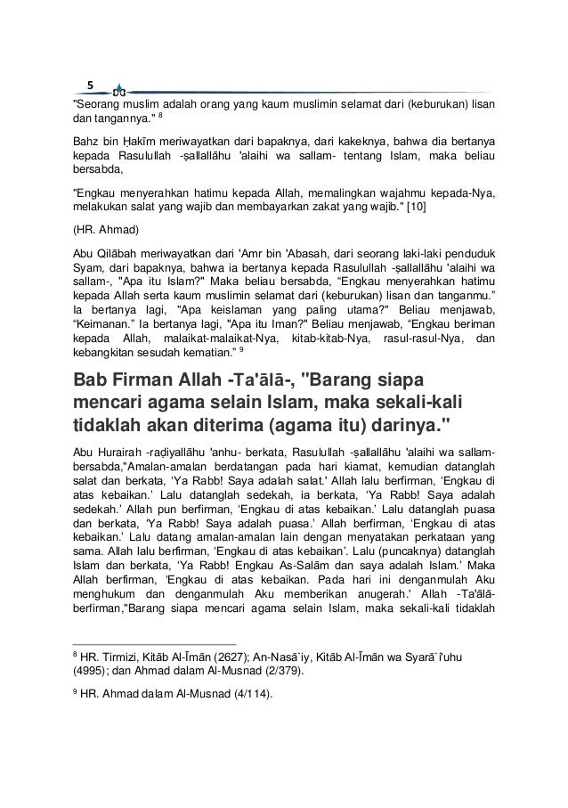5
"Seorang muslim adalah orang yang kaum muslimin selamat dari (keburukan) lisan
dan tangannya." 8
Bahz bin Ḥakīm meriwayatkan dari bapaknya, dari kakeknya, bahwa dia bertanya
kepada Rasulullah -ṣallallāhu 'alaihi wa sallam- tentang Islam, maka beliau
bersabda,
"Engkau menyerahkan hatimu kepada Allah, memalingkan wajahmu kepada-Nya,
melakukan salat yang wajib dan membayarkan zakat yang wajib." [10]
(HR. Ahmad)
Abu Qilābah meriwayatkan dari 'Amr bin 'Abasah, dari seorang laki-laki penduduk
Syam, dari bapaknya, bahwa ia bertanya kepada Rasulullah -ṣallallāhu 'alaihi wa
sallam-, "Apa itu Islam?" Maka beliau bersabda, “Engkau menyerahkan hatimu
kepada Allah serta kaum muslimin selamat dari (keburukan) lisan dan tanganmu.”
Ia bertanya lagi, "Apa keislaman yang paling utama?" Beliau menjawab,
“Keimanan.” Ia bertanya lagi, "Apa itu Iman?" Beliau menjawab, “Engkau beriman
kepada Allah, malaikat-malaikat-Nya, kitab-kitab-Nya, rasul-rasul-Nya, dan
kebangkitan sesudah kematian.” 9
Bab Firman Allah -Ta'ālā-, "Barang siapa
mencari agama selain Islam, maka sekali-kali
tidaklah akan diterima (agama itu) darinya."
Abu Hurairah -raḍiyallāhu 'anhu- berkata, Rasulullah -ṣallallāhu 'alaihi wa sallam-
bersabda,"Amalan-amalan berdatangan pada hari kiamat, kemudian datanglah
salat dan berkata, ‘Ya Rabb! Saya adalah salat.' Allah lalu berfirman, ‘Engkau di
atas kebaikan.’ Lalu datanglah sedekah, ia berkata, ‘Ya Rabb! Saya adalah
sedekah.’ Allah pun berfirman, ‘Engkau di atas kebaikan.’ Lalu datanglah puasa
dan berkata, ‘Ya Rabb! Saya adalah puasa.’ Allah berfirman, ‘Engkau di atas
kebaikan.’ Lalu datang amalan-amalan lain dengan menyatakan perkataan yang
sama. Allah lalu berfirman, ‘Engkau di atas kebaikan’. Lalu (puncaknya) datanglah
Islam dan berkata, ‘Ya Rabb! Engkau As-Salām dan saya adalah Islam.’ Maka
Allah berfirman, ‘Engkau di atas kebaikan. Pada hari ini denganmulah Aku
menghukum dan denganmulah Aku memberikan anugerah.' Allah -Ta'ālā-
berfirman,"Barang siapa mencari agama selain Islam, maka sekali-kali tidaklah
8
HR. Tirmizi, Kitāb Al-Īmān (2627); An-Nasā`iy, Kitāb Al-Īmān wa Syarā`i'uhu
(4995); dan Ahmad dalam Al-Musnad (2/379).
9
HR. Ahmad dalam Al-Musnad (4/114).
 