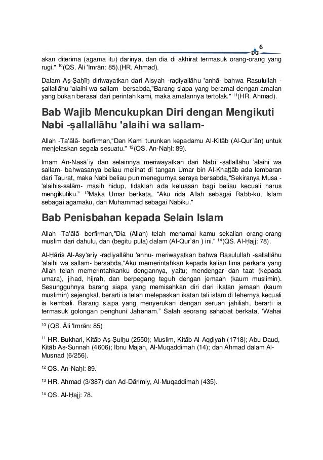 6
akan diterima (agama itu) darinya, dan dia di akhirat termasuk orang-orang yang
rugi." 10
(QS. Āli 'Imrān: 85).(HR. Ahmad).
Dalam Aṣ-Ṣaḥīḥ diriwayatkan dari Aisyah -raḍiyallāhu 'anhā- bahwa Rasulullah -
ṣallallāhu 'alaihi wa sallam- bersabda,"Barang siapa yang beramal dengan amalan
yang bukan berasal dari perintah kami, maka amalannya tertolak." 11
(HR. Ahmad).
Bab Wajib Mencukupkan Diri dengan Mengikuti
Nabi -ṣallallāhu 'alaihi wa sallam-
Allah -Ta'ālā- berfirman,“Dan Kami turunkan kepadamu Al-Kitāb (Al-Qur`ān) untuk
menjelaskan segala sesuatu." 12
(QS. An-Naḥl: 89).
Imam An-Nasā`iy dan selainnya meriwayatkan dari Nabi -ṣallallāhu 'alaihi wa
sallam- bahwasanya beliau melihat di tangan Umar bin Al-Khaṭṭāb ada lembaran
dari Taurat, maka Nabi beliau pun menegurnya seraya bersabda,"Sekiranya Musa -
'alaihis-salām- masih hidup, tidaklah ada keluasan bagi beliau kecuali harus
mengikutiku.” 13
Maka Umar berkata, "Aku rida Allah sebagai Rabb-ku, Islam
sebagai agamaku, dan Muhammad sebagai Nabiku."
Bab Penisbahan kepada Selain Islam
Allah -Ta'ālā- berfirman,"Dia (Allah) telah menamai kamu sekalian orang-orang
muslim dari dahulu, dan (begitu pula) dalam (Al-Qur`ān ) ini." 14
(QS. Al-Ḥajj: 78).
Al-Ḥāriṡ Al-Asy'ariy -raḍiyallāhu 'anhu- meriwayatkan bahwa Rasulullah -ṣallallāhu
'alaihi wa sallam- bersabda,"Aku memerintahkan kepada kalian lima perkara yang
Allah telah memerintahkanku dengannya, yaitu; mendengar dan taat (kepada
umara), jihad, hijrah, dan berpegang teguh dengan jemaah (kaum muslimin).
Sesungguhnya barang siapa yang memisahkan diri dari ikatan jemaah (kaum
muslimin) sejengkal, berarti ia telah melepaskan ikatan tali islam di lehernya kecuali
ia kembali. Barang siapa yang menyerukan dengan seruan jahiliah, berarti ia
termasuk golongan penghuni Jahanam.” Salah seorang sahabat berkata, ‘Wahai
10
(QS. Āli 'Imrān: 85)
11
HR. Bukhari, Kitāb Aṣ-Ṣulḥu (2550); Muslim, Kitāb Al-Aqḍiyah (1718); Abu Daud,
Kitāb As-Sunnah (4606); Ibnu Majah, Al-Muqaddimah (14); dan Ahmad dalam Al-
Musnad (6/256).
12
QS. An-Naḥl: 89.
13
HR. Ahmad (3/387) dan Ad-Dārimiy, Al-Muqaddimah (435).
14
QS. Al-Ḥajj: 78.
 