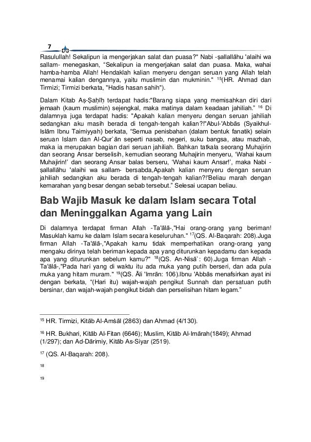 7
Rasulullah! Sekalipun ia mengerjakan salat dan puasa?" Nabi -ṣallallāhu 'alaihi wa
sallam- menegaskan, “Sekalipun ia mengerjakan salat dan puasa. Maka, wahai
hamba-hamba Allah! Hendaklah kalian menyeru dengan seruan yang Allah telah
menamai kalian dengannya, yaitu muslimin dan mukminin." 15
(HR. Ahmad dan
Tirmizi; Tirmizi berkata, "Hadis hasan sahih").
Dalam Kitab Aṣ-Ṣaḥīḥ terdapat hadis:"Barang siapa yang memisahkan diri dari
jemaah (kaum muslimin) sejengkal, maka matinya dalam keadaan jahiliah.” 16
Di
dalamnya juga terdapat hadis: "Apakah kalian menyeru dengan seruan jahiliah
sedangkan aku masih berada di tengah-tengah kalian?!"Abul-'Abbās (Syaikhul-
Islām Ibnu Taimiyyah) berkata, “Semua penisbahan (dalam bentuk fanatik) selain
seruan Islam dan Al-Qur`ān seperti nasab, negeri, suku bangsa, atau mazhab,
maka ia merupakan bagian dari seruan jahiliah. Bahkan tatkala seorang Muhajirin
dan seorang Ansar berselisih, kemudian seorang Muhajirin menyeru, ‘Wahai kaum
Muhajirin!’ dan seorang Ansar balas berseru, ‘Wahai kaum Ansar!’, maka Nabi -
ṣallallāhu 'alaihi wa sallam- bersabda,Apakah kalian menyeru dengan seruan
jahiliah sedangkan aku berada di tengah-tengah kalian?!'Beliau marah dengan
kemarahan yang besar dengan sebab tersebut.” Selesai ucapan beliau.
Bab Wajib Masuk ke dalam Islam secara Total
dan Meninggalkan Agama yang Lain
Di dalamnya terdapat firman Allah -Ta'ālā-,"Hai orang-orang yang beriman!
Masuklah kamu ke dalam Islam secara keseluruhan." 17
(QS. Al-Baqarah: 208).Juga
firman Allah -Ta'ālā-,"Apakah kamu tidak memperhatikan orang-orang yang
mengaku dirinya telah beriman kepada apa yang diturunkan kepadamu dan kepada
apa yang diturunkan sebelum kamu?" 18
(QS. An-Nisā`: 60).Juga firman Allah -
Ta'ālā-,"Pada hari yang di waktu itu ada muka yang putih berseri, dan ada pula
muka yang hitam muram." 19
(QS. Āli 'Imrān: 106).Ibnu 'Abbās menafsirkan ayat ini
dengan berkata, “(Hari itu) wajah-wajah pengikut Sunnah dan persatuan putih
bersinar, dan wajah-wajah pengikut bidah dan perselisihan hitam legam.”
15
HR. Tirmizi, Kitāb Al-Amṡāl (2863) dan Ahmad (4/130).
16
HR. Bukhari, Kitāb Al-Fitan (6646); Muslim, Kitāb Al-Imārah(1849); Ahmad
(1/297); dan Ad-Dārimiy, Kitāb As-Siyar (2519).
17
(QS. Al-Baqarah: 208).
18
19
 