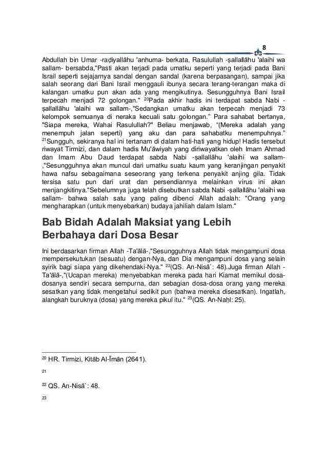 8
Abdullah bin Umar -raḍiyallāhu 'anhuma- berkata, Rasulullah -ṣallallāhu 'alaihi wa
sallam- bersabda,"Pasti akan terjadi pada umatku seperti yang terjadi pada Bani
Israil seperti sejajarnya sandal dengan sandal (karena berpasangan), sampai jika
salah seorang dari Bani Israil menggauli ibunya secara terang-terangan maka di
kalangan umatku pun akan ada yang mengikutinya. Sesungguhnya Bani Israil
terpecah menjadi 72 golongan." 20
Pada akhir hadis ini terdapat sabda Nabi -
ṣallallāhu 'alaihi wa sallam-,"Sedangkan umatku akan terpecah menjadi 73
kelompok semuanya di neraka kecuali satu golongan.” Para sahabat bertanya,
"Siapa mereka, Wahai Rasulullah?" Beliau menjawab, “(Mereka adalah yang
menempuh jalan seperti) yang aku dan para sahabatku menempuhnya.”
21
Sungguh, sekiranya hal ini tertanam di dalam hati-hati yang hidup! Hadis tersebut
riwayat Tirmizi, dan dalam hadis Mu'āwiyah yang diriwayatkan oleh Imam Ahmad
dan Imam Abu Daud terdapat sabda Nabi -ṣallallāhu 'alaihi wa sallam-
,"Sesungguhnya akan muncul dari umatku suatu kaum yang keranjingan penyakit
hawa nafsu sebagaimana seseorang yang terkena penyakit anjing gila. Tidak
tersisa satu pun dari urat dan persendiannya melainkan virus ini akan
menjangkitinya."Sebelumnya juga telah disebutkan sabda Nabi -ṣallallāhu 'alaihi wa
sallam- bahwa salah satu yang paling dibenci Allah adalah: "Orang yang
mengharapkan (untuk menyebarkan) budaya jahiliah dalam Islam."
Bab Bidah Adalah Maksiat yang Lebih
Berbahaya dari Dosa Besar
Ini berdasarkan firman Allah -Ta'ālā-,"Sesungguhnya Allah tidak mengampuni dosa
mempersekutukan (sesuatu) dengan-Nya, dan Dia mengampuni dosa yang selain
syirik bagi siapa yang dikehendaki-Nya." 22
(QS. An-Nisā`: 48).Juga firman Allah -
Ta'ālā-,"(Ucapan mereka) menyebabkan mereka pada hari Kiamat memikul dosa-
dosanya sendiri secara sempurna, dan sebagian dosa-dosa orang yang mereka
sesatkan yang tidak mengetahui sedikit pun (bahwa mereka disesatkan). Ingatlah,
alangkah buruknya (dosa) yang mereka pikul itu." 23
(QS. An-Naḥl: 25).
20
HR. Tirmizi, Kitāb Al-Īmān (2641).
21
22
QS. An-Nisā`: 48.
23
 