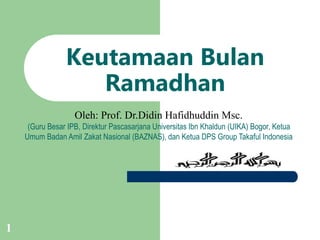 1
Keutamaan Bulan
Ramadhan
Oleh: Prof. Dr.Didin Hafidhuddin Msc.
(Guru Besar IPB, Direktur Pascasarjana Universitas Ibn Khaldun (UIKA) Bogor, Ketua
Umum Badan Amil Zakat Nasional (BAZNAS), dan Ketua DPS Group Takaful Indonesia
 