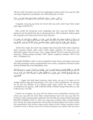 3
Bila kita sudah menyatakan iman dan kita mengharapkan manisnya buah iman yang kita miliki
yaitu Surga sebagaimana yang dijanjikan oleh Allah Subhannahu wa Ta'ala :
Sesungguhnya orang-orang yang beriman dan beramal shalih, bagi mereka adalah Surga Firdaus menjadi
tempat tinggal. (Al-Kahfi 107).
Maka marilah kita bersiap-siap untuk menghadapi ujian berat yang akan diberikan Allah
kepada kita, dan bersabarlah kala ujian itu datang kepada kita. Allah memberikan sindiran kepada
kita, yang ingin masuk Surga tanpa melewati ujian yang berat.
Apakah kalian mengira akan masuk Surga sedangkan belum datang kepada kalian (cobaan) sebagaimana
halnya orang-orang terdahulu sebelum kalian? Mereka ditimpa malapetaka dan keseng-saraan, serta
digoncangkan (dengan bermacam-macam cobaan) sehingga berkatalah Rasul dan orang-orang yang beriman
bersama-nya: “Bilakah datangnya pertolongan Allah?” Ingatlah, sesungguh-nya pertolongan Allah itu amat
dekat”. (Al-Baqarah 214).
Rasulullah Shallallaahu alaihi wa salam mengisahkan betapa beratnya perjuangan orang-orang
dulu dalam perjuangan mereka mempertahankan iman mereka, sebagaimana dituturkan kepada
shahabat Khabbab Ibnul Arats Radhiallaahu anhu.
... Sungguh telah terjadi kepada orang-orang sebelum kalian, ada yang di sisir dengan sisir besi
(sehingga) terkelupas daging dari tulang-tulangnya, akan tetapi itu tidak memalingkannya dari agamanya,
dan ada pula yang diletakkan di atas kepalanya gergaji sampai terbelah dua, namun itu tidak
memalingkannya dari agamanya... (HR. Al-Bukhari, Shahih Al-Bukhari dengan Fathul Bari, cet. Dar
Ar-Royyan, Juz 7 hal. 202).
Cobalah kita renungkan, apa yang telah kita lakukan untuk membuktikan keimanan kita?
cobaan apa yang telah kita alami dalam mempertahankan iman kita? Apa yang telah kita
korbankan untuk memperjuangkan aqidah dan iman kita? Bila kita memper-hatikan perjuangan
Rasulullah Shallallaahu alaihi wa salam dan orang-orang terdahulu dalam mempertahankan
iman mereka, dan betapa pengorbanan mereka dalam memperjuangkan iman mereka, mereka
rela mengorbankan harta mereka, tenaga mereka, pikiran mereka, bahkan nyawapun mereka
korbankan untuk itu. Rasanya iman kita ini belum seberapanya atau bahkan tidak ada artinya
 