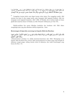 9
Sesungguhnya besarnya pahala sesuai dengan besarnya cobaan (ujian), Dan sesungguhnya apabila Allah
mencintai satu kaum Ia akan menguji mereka, maka barangsiapa ridha baginyalah keridhaan Allah, dan
barangsiapa marah baginyalah kemarahan Allah”. (HR. At-Tirmidzi, dan ia berkata hadits ini hasan
gharib dari sanad ini, Sunan At-Timidzy cet. Dar Al-Kutub Al-Ilmiyyah, juz 4 hal. 519).
Mudah-mudahan kita semua diberikan ketabahan dan kesabaran oleh Allah dalam
menghadapi ujian yang akan diberikan olehNya kepada kita. Amin.
Kemenangan di dapat jika seseorang taat kepada Allah dan Rasulnya
(Hukum-hukum tersebut) itu adalah ketentuan-ketentuan dari Allah. Barangsiapa ta`at
kepada Allah dan Rasul-Nya, niscaya Allah memasukkannya ke dalam surga yang mengalir di
dalamnya sungai-sungai, sedang mereka kekal di dalamnya; dan itulah kemenangan yang
besar.(An Nisa : 13)
 