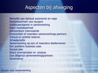 Aspecten bij afweging

      Behoefte aan behoud autonomie en regie
      Herkenbaarheid voor burgers
      Gelijkwaardigheid in samenwerking
      Eigen kwetsbaarheid
      Aantoonbare meerwaarde
      Exclusiviteit of meerdere samenwerkings-partners
      Inhoud en ambitie leidend.
      Schaalgrootte
      Samenwerking op een of meerdere deelterreinen
      Een positieve business case
      Sociaal plan
      Risico inventarisatie en -analyse
      Due diligence samenwerkingspartners
      Governance



Keuzen voor samenwerking                                  11
 