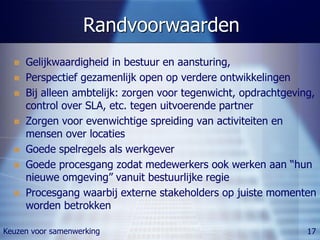 Randvoorwaarden
     Gelijkwaardigheid in bestuur en aansturing,
     Perspectief gezamenlijk open op verdere ontwikkelingen
     Bij alleen ambtelijk: zorgen voor tegenwicht, opdrachtgeving,
      control over SLA, etc. tegen uitvoerende partner
     Zorgen voor evenwichtige spreiding van activiteiten en
      mensen over locaties
     Goede spelregels als werkgever
     Goede procesgang zodat medewerkers ook werken aan “hun
      nieuwe omgeving” vanuit bestuurlijke regie
     Procesgang waarbij externe stakeholders op juiste momenten
      worden betrokken

Keuzen voor samenwerking                                         17
 