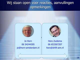 Wij staan open voor reacties, aanvullingen
              opmerkingen




             Keuzen voor samenwerking
            Jo Horn                Hero Zuidema
          06 54244305              06 653367207
      jo@horn-amsterdam.nl        hero@shift-aim.nl



                                                      18
 