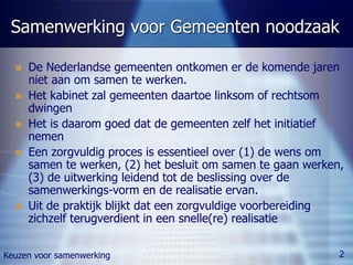 Samenwerking voor Gemeenten noodzaak

     De Nederlandse gemeenten ontkomen er de komende jaren
      niet aan om samen te werken.
     Het kabinet zal gemeenten daartoe linksom of rechtsom
      dwingen
     Het is daarom goed dat de gemeenten zelf het initiatief
      nemen
     Een zorgvuldig proces is essentieel over (1) de wens om
      samen te werken, (2) het besluit om samen te gaan werken,
      (3) de uitwerking leidend tot de beslissing over de
      samenwerkings-vorm en de realisatie ervan.
     Uit de praktijk blijkt dat een zorgvuldige voorbereiding
      zichzelf terugverdient in een snelle(re) realisatie


Keuzen voor samenwerking                                      2
 