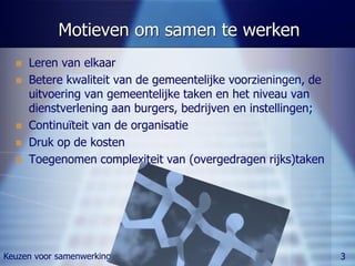 Motieven om samen te werken
     Leren van elkaar
     Betere kwaliteit van de gemeentelijke voorzieningen, de
      uitvoering van gemeentelijke taken en het niveau van
      dienstverlening aan burgers, bedrijven en instellingen;
     Continuïteit van de organisatie
     Druk op de kosten
     Toegenomen complexiteit van (overgedragen rijks)taken




Keuzen voor samenwerking                                        3
 
