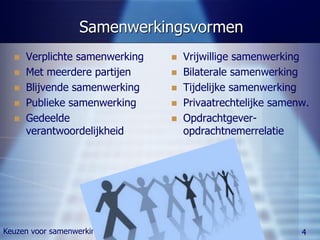 Samenwerkingsvormen
     Verplichte samenwerking      Vrijwillige samenwerking
     Met meerdere partijen        Bilaterale samenwerking
     Blijvende samenwerking       Tijdelijke samenwerking
     Publieke samenwerking        Privaatrechtelijke samenw.
     Gedeelde                     Opdrachtgever-
      verantwoordelijkheid          opdrachtnemerrelatie




Keuzen voor samenwerking                                    4
 