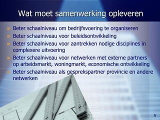 Wat moet samenwerking opleveren
     Beter schaalniveau om bedrijfsvoering te organiseren
     Beter schaalniveau voor beleidsontwikkeling
     Beter schaalniveau voor aantrekken nodige disciplines in
      complexere uitvoering
     Beter schaalniveau voor netwerken met externe partners
      op arbeidsmarkt, woningmarkt, economische ontwikkeling
     Beter schaalniveau als gesprekspartner provincie en andere
      netwerken




Keuzen voor samenwerking                                           5
 