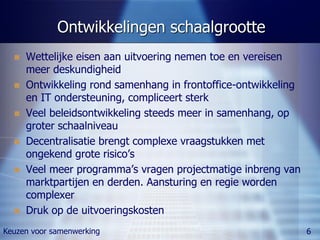 Ontwikkelingen schaalgrootte
     Wettelijke eisen aan uitvoering nemen toe en vereisen
      meer deskundigheid
     Ontwikkeling rond samenhang in frontoffice-ontwikkeling
      en IT ondersteuning, compliceert sterk
     Veel beleidsontwikkeling steeds meer in samenhang, op
      groter schaalniveau
     Decentralisatie brengt complexe vraagstukken met
      ongekend grote risico’s
     Veel meer programma’s vragen projectmatige inbreng van
      marktpartijen en derden. Aansturing en regie worden
      complexer
     Druk op de uitvoeringskosten
Keuzen voor samenwerking                                        6
 