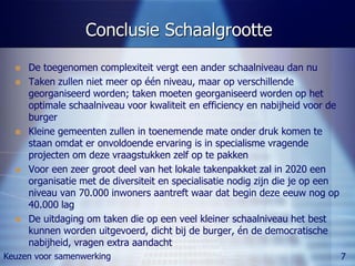 Conclusie Schaalgrootte
     De toegenomen complexiteit vergt een ander schaalniveau dan nu
     Taken zullen niet meer op één niveau, maar op verschillende
      georganiseerd worden; taken moeten georganiseerd worden op het
      optimale schaalniveau voor kwaliteit en efficiency en nabijheid voor de
      burger
     Kleine gemeenten zullen in toenemende mate onder druk komen te
      staan omdat er onvoldoende ervaring is in specialisme vragende
      projecten om deze vraagstukken zelf op te pakken
     Voor een zeer groot deel van het lokale takenpakket zal in 2020 een
      organisatie met de diversiteit en specialisatie nodig zijn die je op een
      niveau van 70.000 inwoners aantreft waar dat begin deze eeuw nog op
      40.000 lag
     De uitdaging om taken die op een veel kleiner schaalniveau het best
      kunnen worden uitgevoerd, dicht bij de burger, én de democratische
      nabijheid, vragen extra aandacht
Keuzen voor samenwerking                                                         7
 